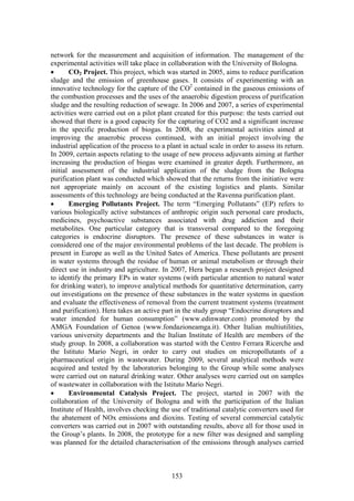 network for the measurement and acquisition of information. The management of the
experimental activities will take place in collaboration with the University of Bologna.
•      CO2 Project. This project, which was started in 2005, aims to reduce purification
sludge and the emission of greenhouse gases. It consists of experimenting with an
innovative technology for the capture of the CO2 contained in the gaseous emissions of
the combustion processes and the uses of the anaerobic digestion process of purification
sludge and the resulting reduction of sewage. In 2006 and 2007, a series of experimental
activities were carried out on a pilot plant created for this purpose: the tests carried out
showed that there is a good capacity for the capturing of CO2 and a significant increase
in the specific production of biogas. In 2008, the experimental activities aimed at
improving the anaerobic process continued, with an initial project involving the
industrial application of the process to a plant in actual scale in order to assess its return.
In 2009, certain aspects relating to the usage of new process adjuvants aiming at further
increasing the production of biogas were examined in greater depth. Furthermore, an
initial assessment of the industrial application of the sludge from the Bologna
purification plant was conducted which showed that the returns from the initiative were
not appropriate mainly on account of the existing logistics and plants. Similar
assessments of this technology are being conducted at the Ravenna purification plant.
•      Emerging Pollutants Project. The term “Emerging Pollutants” (EP) refers to
various biologically active substances of anthropic origin such personal care products,
medicines, psychoactive substances associated with drug addiction and their
metabolites. One particular category that is transversal compared to the foregoing
categories is endocrine disruptors. The presence of these substances in water is
considered one of the major environmental problems of the last decade. The problem is
present in Europe as well as the United Sates of America. These pollutants are present
in water systems through the residue of human or animal metabolism or through their
direct use in industry and agriculture. In 2007, Hera began a research project designed
to identify the primary EPs in water systems (with particular attention to natural water
for drinking water), to improve analytical methods for quantitative determination, carry
out investigations on the presence of these substances in the water systems in question
and evaluate the effectiveness of removal from the current treatment systems (treatment
and purification). Hera takes an active part in the study group “Endocrine disruptors and
water intended for human consumption” (www.edinwater.com) promoted by the
AMGA Foundation of Genoa (www.fondazioneamga.it). Other Italian multiutilities,
various university departments and the Italian Institute of Health are members of the
study group. In 2008, a collaboration was started with the Centro Ferrara Ricerche and
the Istituto Mario Negri, in order to carry out studies on micropollutants of a
pharmaceutical origin in wastewater. During 2009, several analytical methods were
acquired and tested by the laboratories belonging to the Group while some analyses
were carried out on natural drinking water. Other analyses were carried out on samples
of wastewater in collaboration with the Istituto Mario Negri.
•      Environmental Catalysis Project. The project, started in 2007 with the
collaboration of the University of Bologna and with the participation of the Italian
Institute of Health, involves checking the use of traditional catalytic converters used for
the abatement of NOx emissions and dioxins. Testing of several commercial catalytic
converters was carried out in 2007 with outstanding results, above all for those used in
the Group’s plants. In 2008, the prototype for a new filter was designed and sampling
was planned for the detailed characterisation of the emissions through analyses carried



                                             153
 