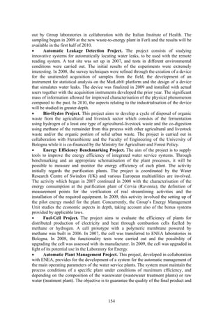 out by Group laboratories in collaboration with the Italian Institute of Health. The
sampling began in 2009 at the new waste-to-energy plant in Forlì and the results will be
available in the first half of 2010.
•       Automatic Leakage Detection Project. The project consists of studying
innovative systems for automatically locating water leaks, to be used with the remote
reading system. A test site was set up in 2007, and tests in different environmental
conditions were carried out. The initial results of the experiments were extremely
interesting. In 2008, the survey techniques were refined through the creation of a device
for the unattended acquisition of samples from the field, the development of an
instrument for statistical analysis on the MatLab® platform and the design of a device
that simulates water leaks. The device was finalized in 2009 and installed with actual
users together with the acquisition instruments developed the prior year. The significant
mass of information allowed for improved characterisation of the physical phenomenon
compared to the past. In 2010, the aspects relating to the industrialisation of the device
will be studied in greater depth.
•       Bio-Hydro Project. This project aims to develop a cycle of disposal of organic
waste from the agricultural and livestock sector which consists of the fermentation
using hydrogen of a least one type of agricultural-livestock waste and the co-digestion
using methane of the remainder from this process with other agricultural and livestock
waste and/or the organic portion of solid urban waste. The project is carried out in
collaboration with Herambiente and the Faculty of Engineering of the University of
Bologna while it is co-financed by the Ministry for Agriculture and Forest Policy.
•       Energy Efficiency Benchmarking Project. The aim of the project is to supply
tools to improve the energy efficiency of integrated water service systems. Through
benchmarking and an appropriate schematisation of the plant processes, it will be
possible to measure and monitor the energy efficiency of each plant. The activity
initially regards the purification plants. The project is coordinated by the Water
Research Centre of Swindon (UK) and various European multiutilities are involved.
The activity which began in 2007 continued in 2008 with the characterisation of the
energy consumption at the purification plant of Cervia (Ravenna), the definition of
measurement points for the verification of real streamlining activities and the
installation of the required equipment. In 2009, this activity involved the setting up of
the pilot energy model for the plant. Concurrently, the Group’s Energy Management
Unit studies the economic aspects in depth, taking account also of the bonus systems
provided by applicable laws.
•       Fuel-Cell Project. The project aims to evaluate the efficiency of plants for
distributed production of electricity and heat through combustion cells fuelled by
methane or hydrogen. A cell prototype with a polymeric membrane powered by
methane was built in 2006. In 2007, the cell was transferred to ENEA laboratories in
Bologna. In 2008, the functionality tests were carried out and the possibility of
upgrading the cell was assessed with its manufacturer. In 2009, the cell was upgraded in
light of its potential use in the Laboratory for Energy.
•       Automatic Plant Management Project. This project, developed in collaboration
with ENEA, provides for the development of a system for the automatic management of
the main operating parameters of the water service plants. The system must maintain the
process conditions of a specific plant under conditions of maximum efficiency, and
depending on the composition of the wastewater (wastewater treatment plants) or raw
water (treatment plant). The objective is to guarantee the quality of the final product and



                                           154
 