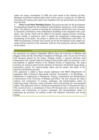 reduce the energy consumption. In 2008, the work started at the Calderara di Reno
(Bologna) wastewater treatment plant which will be used as a testing site. In 2009, the
instruments for analysis and control were installed at the site and the data was collected
from the field.
•     Water Cycle Plant Modelling Project. The project provides for the development
of mathematical models for the simulation, both hydraulic and process, of the treatment
plants. The objective consists of acquiring the instruments and the know how necessary
to launch the coordination of the mathematical modelling of the integrated water cycle
plants. This activity which will be added to the already ongoing activities involving
network models, is required in order to support the management, enhancement and
streamlining of the plants. The project is carried out in collaboration with ENEA. In
2009, the preliminary activities were carried out for the development of the sample site
model and the selection of the calculation software from among the software available
on the market.

                         Hera invests in innovation and research
An agreement was signed in September 2009 by Hera, the University of Modena and
Reggio Emilia and the Alma Mater Foundation of Bologna, with a 4 year loan of Euro
248 thousand granted by the Group. Through awards, a doctoral allowance and
financing for new research, high level technical and scientific skills are fostered as is the
development of applied research at the Modena Faculty of Engineering, The study
activities are aimed at improving the operation of electricity and thermal energy plants,
purification systems for waste-to-energy plants and the quality and safety of the
electricity distribution networks.
This agreement is added to those already implement with DIEM (Dipartimento di
Ingegneria delle Costruzioni Meccaniche Nucleari Aeronautiche e di Metallurgia –
Department of Engineering of Mechanical, Nuclear, Aeronautical and Metallurigical
Constructions) of the University of Bologna and ENEA. The first concerns the study,
analysis and construction of systems, techniques and instrumentation aimed at
improving energy efficiency, using renewable sources and limiting the environmental
impact. This agreement involves a financial commitment of Euro 75 thousand for Hera.
The second involves a commitment of Euro 160 thousand and is aimed at the study,
analysis and construction of systems, techniques and instrumentation aimed at
optimising the processes for treating civilian and industrial wastewater and saving
energy.




                                            155
 