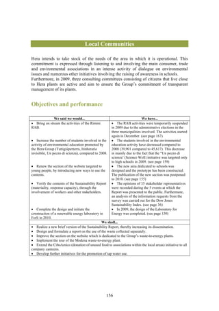 Local Communities

Hera intends to take stock of the needs of the area in which it is operational. This
commitment is expressed through listening to and involving the main consumer, trade
and environmental associations in an intense activity of dialogue on environmental
issues and numerous other initiatives involving the raising of awareness in schools.
Furthermore, in 2009, three consulting committees consisting of citizens that live close
to Hera plants are active and aim to ensure the Group’s commitment of transparent
management of its plants.


Objectives and performance

              We said we would...                                          We have...
• Bring on stream the activities of the Rimini        • The RAB activities were temporarily suspended
RAB.                                                  in 2009 due to the administrative elections in the
                                                      three municipalities involved. The activities started
                                                      again in December. (see page 167)
• Increase the number of students involved in the     • The students involved in the environmental
activity of environmental education promoted by       education activity have decreased compared to
the Hera Group (Tuttigiùperterra, Itinherario         2008 (39,901 compared to 45,617). This decrease
invisibile, Un pozzo di scienza), compared to 2008.   in mainly due to the fact that the “Un pozzo di
                                                      scienza’ (Science Well) initiative was targeted only
                                                      to high schools in 2009. (see page 159)
• Renew the section of the website targeted to        • The new area dedicated to schools was
young people, by introducing new ways to use the      designed and the prototype has been constructed.
contents.                                             The publication of the new section was postponed
                                                      to 2010. (see page 155)
• Verify the contents of the Sustainability Report    • The opinions of 35 stakeholder representatives
(materiality, response capacity), through the         were recorded during the 5 events at which the
involvement of workers and other stakeholders.        Report was presented to the public. Furthermore,
                                                      an analysis of the information requests from the
                                                      survey was carried out for the Dow Jones
                                                      Sustainability Index. (see page 36)
• Complete the design and initiate the                • In 2009, the design of the Laboratory for
construction of a renewable energy laboratory in      Energy was completed. (see page 150)
Forlì in 2010.
                                               We shall...
• Realize a new brief version of the Sustainability Report, thereby increasing its dissemination.
• Design and formulate a report on the use of the waste collected separately.
• Improve the section on the website which is dedicated to the Group’s waste-to-energy plants.
• Implement the tour of the Modena waste-to-energy plant.
• Extend the CiboAmico (donation of unused food to associations within the local areas) initiative to all
company canteens.
• Develop further initiatives for the promotion of tap water use.




                                                   156
 