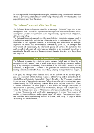 In working towards fulfilling the business plan, the Hera Group confirms that it has the
ability to grow along internal lines while looking out for external opportunities that will
present themselves within the sector.


The “balanced” scorecard of the Hera Group
The Balanced Scorecard approach enabled us to assign “balanced” objectives to our
management team. “Balanced” objectives means objectives distributed over four areas:
development, quality and corporate social responsibility, organisational integration,
efficiency upgrading.
The Balanced Scorecard approach provides a methodology pinpointing strategy which it
translates into day-to-day actions and objectives on an organisation-wide basis. The
innovation of this approach consists in considering the achievement of strategic
objectives of social and environmental sustainability (such as, for example, the
involvement of stakeholders, the increased quality of services to customers, the
professional development of employees and attention to environmental impact) as a
condition for the achievement of the economic and financial objectives over the medium
and long term.

                           What is the balanced scorecard?
The balanced scorecard is a strategic control system. (which can be linked to an
employee incentive system), that is based on the connection between strategy and the
day to day running of the company. It was devised in the early 1990’s by the American
academics, R. Kaplan and D. Norton. It has generated an immense following among
leading corporations in the USA and is now being taken up by major European players.

Each year, the strategic map, updated based on the contents of the business plant,
provides a summary of the strategic objectives of the Group and its commitments to
stakeholders set forth in the Sustainability Report. To achieve the 27 strategic objectives
for the purpose of increasing the company’s long-term value, 68 priority projects were
selected during the 2009 budgeting process. These were assigned to members of the
Executive Committee. Of these projects 5 fell within the strategic macro-area of
“Involvement of personnel, professional development, dialogue with stakeholders,” 6
within the strategic macro-area of “Optimisation of organisational model and software,”
11 within “Commercial and tariff policy development, 12 within “Improvement of
quality, environmental impact and company image”, 15 within “Development of plants,
raw materials and complementary business activities,” and, lastly, 19 projects within
“Efficiency and rationalisation.”




                                            16
 