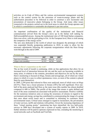 activities on its Code of Ethics and the various environmental management systems
such as the control system for the emissions of waste-to-energy plants and the
authorisation procedure to be followed in order to construct a new incinerator and
presentation of innovative plants belonging to the Group. And many other issues
connected to the projects carried out in the local areas in which the Group operates and
in which is commitment to sustainable development is put into action.

An important confirmation of the quality of the institutional and financial
communication arrived from the Group’s move up in the Italian web ranking by
Hallvarsson&Halvarsson. Among the institutional sites of 100 listed Italian companies,
Hera won silver, with the gold going to Eni. At the European level, Hera is sixth among
the companies of the energy sector.
The new area dedicated to the world of school was designed, the prototype of which
was suspended thereby postponing publication to 2010, in order to allow for the
necessary adjustments following the corporate reorganisation which the Hera Group
went through at the end of 2009.

Website hits
                (No.)               2007       2008      2009
Pageviews (monthly)                446,962    408,636   472,534
Unique visits (monthly)            41,553     48,702    64,662


What is Hera’s reputation on the web?
The on line word of mouth is continuing, while on line applications that allow for an
increased level of interaction between the site and the users are becoming available in
many areas, in relation to the contents, procedures and objectives for use by the users.
Hera’s monitoring is focused on blogs, forums and newsgroups, all of which are virtual
places in which it is easy to collect spontaneous views, as most of the content is placed
there by users themselves.
In 2009, 2,294 posts that referred to Hera were analyzed, most of which were on blogs
(64.5%). There was a lesser presence in forums (34%) but still significant. Over one-
half of the posts analysed had Hera as the main issue (this number has almost doubled
compared to 600 in 2008). The profile of the image that ensues is quite defined and
most of the areas examined are associated with positive assessments. Positive visibility
for the numerous initiatives aims at raising the awareness of citizens in regard to the
environment and energy savings has contributed to communicating the image of a group
that cares about social issues and is committed to informing its customers about
environmental issues. Critical areas emerged in regard to incinerators, the privatisation
of water services, tariffs and relations with politics. Given the increasing importance of
these “virtual meeting points,” monitoring has been intensified: the two half-yearly
surveys in 2008 have developed into a system of weekly reports in 2009. In 2010,
further attention will be paid to opinions expressed on line, extending the monitoring to
social networks such as Facebook and YouTube.




                                             160
 