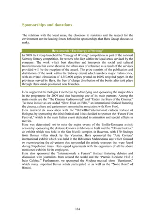 Sponsorships and donations

The relations with the local areas, the closeness to residents and the respect for the
environment are the leading forces behind the sponsorships that Hera Group chooses to
make.

                        Hera awards “The Energy of Writing”
In 2009 the Group launched the “Energy of Writing” competition as part of the national
Subway literary competition, for writers who live within the local areas serviced by the
company. The work which best describes and interprets the social and cultural
transformation that came about in the urban area of reference as a result of the services
provided will be the recipient of the award. The prize consists of the publication and
distribution of the work within the Subway circuit which involves major Italian cities,
with an overall circulation of 4,350,000 copies printed on 100% recycled paper. In the
provinces served by Hera, the free of charge distribution of the books also took place
through Hera stands positioned near branches.

Hera supported the Bologna Cinetheque by identifying and sponsoring the major dates
in the programme for 2009 and thus becoming one of its main partners. Among the
main events are the “The Cinema Rediscovered” and “Under the Stars of the Cinema.”
To these initiatives are added “Slow Food on Film,” an international festival featuring
the cinema, culture and gastronomy promoted in association with Slow Food.
Hera renewed its association with the “BilBolBul”international cartoon festival of
Bologna, by sponsoring the third festival and it has decided to sponsor the “Future Film
Festival,” which is the main Italian event dedicated to animation and special effects in
movies.
Hera was determined not to miss the major events of the Emilia-Romagna artistic
season by sponsoring the Antonio Canova exhibition in Forlì and the “Otium Ludens,”
an exhibit which was held in the San Nicolò complex in Ravenna, with 170 findings
from Roman villas struck by the Vesuvius. Hera sponsored the "Arte Cortesa"
international exhibit which was held in the Biblioteca Malatestiana and which focused
on reconstructing the adventures that surrounded the artistic treasures that were found
during Napoleonic times. Hera signed agreements with the organizers of all the above
mentioned exhibits for its employees.
Hera also sponsored the “Internazionale a Ferrara” festival featuring debates and
discussion with journalists from around the world and the “Premio Riccione 1947 e
Italo Calvino.” Furthermore, we sponsored the Modena musical show “Suoniamo,”
which many important Italian artists participated in as well as the “Notte Rosa” of
Rimini.




                                          164
 