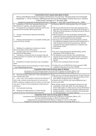 Construction of new cogeneration plant in Imola
    Decree of the Ministry for the Environment and Protection of Local Areas “Pronouncement of environmental
   compatibility” n. 142 of 15 February 2006Agreement between the Municipality of Imola, Hera S.p.A. and Hera
                                   Imola-Faenza concluded on 21 December 2006
      Integral Environmental Authorization Province of Bologna 11 April 2007 General Protocol No. 124043
•    Introduction of TSP (Total Suspended Particles) and          • Emissions 2009 PTS: 0.004 mg/Mnc; PM10 0.07 mg/Mnc
PM10 limits of 1 mg/Nmc, sole turbo gas plant in Italy
•    Pre-operational environmental monitoring with two new        • The two new detection devices have been operational since
detection devices meeting ARPA specifications                       May 2007 and a comparison of the data for the 4th quarter of
                                                                    2009 shows that the operation of the plant has had no effect on
                                                                    the data collected.
•    Acoustic monitoring pre-operational and during               • Monitoring prior to the start of operations and during the
construction                                                        construction has been concluded, and the monitoring for 2010
                                                                    on the now operational plant has been scheduled.
•    Planning and development of a sustainable mobility pilot     • The project was re-defined with the Municipality of Imola.
system for the city of Imola                                        The scheduled recharging stations have been installed and 10
                                                                    of the 20 electric devices have been delivered, while the
                                                                    remainder has been ordered and delivery is expected in the
                                                                    initial months of 2010.
•     Building of a wooded area to function as a barrier          • Completed.
between the plant and the Zolino quarter
•     Creating a green area of one hectare in zones to be         • The area is being purchased by the Municipality and the
identified by the Municipality                                      landscaping will be handled by Hera.
•     Introduction of emission limits for nitrogen oxide and      • The abatement systems that have been installed ensure
carbon monoxide of 15 mg/Nmc and 10 mg/Mnc, equal to 1/4            emission levels lower than the maximum limits. Emissions
the legal limit                                                     2009 for nitrogen oxide: 8.7 mg/Mnc; carbon monoxide 2.1
                                                                    mg/Mnc
•    Introduction of summer and winter water consumption          • Winter water consumption below the limits
limits
• Providing incentives for the development of district heating    • Contracts for over 8,500 KW have been executed in 2009,
 and cooling through discounts                                      compared to discounts of over Euro 750,000.
                                   Expansion of the waste-to-energy plant in Modena
                   Assessment of the Environmental Impact for the Province of Modena 26 October 2004 no. 429
                    Integrated Environmental Authorization for the Province of Modena of 29 June 2009, no. 311
•     Decommissioning of older lines 1 and 2 and operation of     • The new line 4 will become operational by 30 April 2010 and
line 3 and new line 4 only                                          following this the activities for the decommissioning of lines 1
•     Lines 3 and 4 with a catalytic system for the reduction of    and 2 and the revamping of line 3 will begin.
nitric oxide, continual monitoring system for mercury and         • Systems active on the new line 4 and scheduled for line 3.
PM10, continuous sampling system for analysis over the long       • Active since 2004
term (up to 30 days) of the micropollutants emitted (dioxins      • The definitive project was transmitted to the province and
and furans).                                                        municipality in November 2008. The work relating to the
•     Environmental monitoring                                      former cattle market , an urban recovery zone in which district
                                                                    heating will initially be powered through a methane powered
• Planning and implementation of a district heating                 heating installation , to then be connected to the energy plant
network for the use of the thermal energy generated                 in a subsequent phase, is currently underway.
                                    Expansion of the waste-to-energy plant in Rimini
                Assessment of the Environmental Impact for the Province of Rimini of 28 December 2006 no. 259
                                   Province of Rimini screening no. 200 of 23 October 2007
                      Authorization for construction from the Province of Rimini no. 105 of 13 May 2008
                 Integrated Environmental Authorization for the Province of Rimini of 28 January 2009, no. 13




                                                         168
 