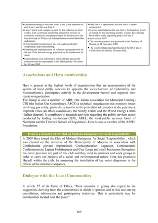 • Decommissioning of the older Lines 1 and 2 and operation of       • Only line 3 is operational, the new line 4 is under
  only Line 3 and the new Line 4                                      construction.
• Lines 3 and 4 with catalytic system for the reduction of nitric   • Systems established on the new line 4, the launch of which
  oxides, with a continual monitoring system for mercury in           is slotted for the upcoming months; systems have already
  emissions, continuous sampling systems for analysis over the        been added to the upgrading project for line 3.
  long term (up to 30 days) of micropollutants emitted (dioxides    • Active since 1997
  and furans).                                                      • The executive project was presented to the Province of
• Environmental monitoring of air, soil, and groundwater              Rimini on 21 December 2009.
  components and biomonitoring.                                     • The screen installed and operational at the RAB and is
• Planning and implementation of a district heating network for      visible from the outside 24 hours daily.
  the use of the thermal energy generated by the combustion of
  waste
• Establishment of an information point with the data on the
 emissions into the atmosphere at the Municipality of Coriano
 by 30 June 2009.



Associations and Hera membership

Here is present at the highest levels of organizations that are representative of the
system of local public services (it appoints the vice-chairmen of Federutility and
Federambiente), participates actively in the development thereof and supports their
recent reorganization.
The Group is also a member of AIRU (the Italian association for Municipal Heating)
CIG (the Italian Gas Committee), APCE (a technical organization that monitors issues
involving gas safety, particularly insofar as the protection of cathodes in the pipelines),
Impronta Etica (an ethics association), the Nimby Forum and the World Energy Forum
(Italian chapter). It contributes to research activities regarding the public services sector
conducted by leading institutions (IEFE, AREL, the local public services forum of
Nomisma and the Florence School of Regulation). Hera is also a member of the ASPHI
Foundation.

     Hera is a member of the club of Modena businesses for social responsibility
In 2009 Hera joined the Club of Modena Businesses for Social Responsibility , which
was created on the initiative of the Municipality of Modena in association with
Confindustria giovani imprenditori, Confcooperative, Legacoop, Confesercenti,
Confcommercio, Lapam Federimpresa and Cna. Large and small businesses throughout
the entire province are part of this club and they meet in seminars and work groups in
order to carry out projects of a social and environmental nature. Hera has promoted
Hera2O within the club, by proposing the installation of tap water dispensers in the
offices of the member companies.


Dialogue with the Local Communities

In article 57 of its Code of Ethics, “Hera commits to giving due regard to the
suggestions deriving from the communities in which it operates and to this end sets up
consultation, information and participatory initiatives. This is particularly true for
communities located near the plans.”



                                                         169
 
