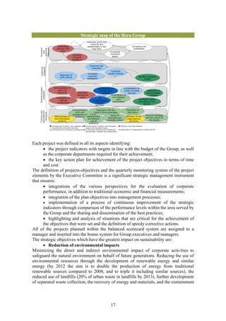 Strategic map of the Hera Group
                                                                   corporate worth and
                                                                       value for the
                             Generating                             stakeholders in the                                      Increasing net
    Economic


    viewpoint               positive cash                               long term                                              profitability
     financial

                                flows
        and



                                                                                                Increasing
                                                                                                 industrial
                                                Ensuring
                                                financial                                          aspect
                                               equilibrium


                                                                       Acquiring new
     Customer
     viewpoint




                                                                        customers
                                                                                                 Customer
                                                                    Increased                 loyalty-building
                                Alignment of
                                                                    customer                                                           Building customer
                                tariff policies
                                                                   satisfaction                                                              loyalty



                         Rationalisation of                                     Development of              Consolidation of
    Internal process




                             costs and                                           infrastructure             locally provided         Reduction of
       viewpoint




                             resources                 Improved                      portfolio                  services            environmenta
                                                      commercial                               Involvement of,                         l impacts
                                                                           Development
                                                         cycle                                   and dialogue
                            Profitability of                                     of
                                                                                                     with,                  Increased quality
                               realised                                   complementary
                                                                                                 stakeholders               and safety of the
                             investments                                     business
                                                                                                                                 service
                                                                             activities

                                                  Communication           Alignment with the                          Promotion of
    development
    Training and




                                                    with, and         Code of Ethics principles                        QSA policy
     viewpoint




                                                  engagement of   Career
                                                                                        Sense of                                               Focus on strategy
                          Effectiveness of          workforce advancement                                            Efficiency of the
                                                                                     belonging and                                             and the culture of
                          the information                       and efficient                                         organizational
                                                                                   corporate culture                                              the results
                              systems                             use of                                                 structure
                                                                     workforce
                       Development of plants, raw materials and   Improvement in quality, environmental       Efficiency and rationalisation
                       complementary business activities          impact and corporate image
                       Commercial and tariff policy development   Involvement of personnel, professional      Optimisation of organisational model and SW
                                                                  development, dialogue with stakeholders




Each project was defined in all its aspects identifying:
      • the project indicators with targets in line with the budget of the Group, as well
      as the corporate departments required for their achievement;
      • the key action plan for achievement of the project objectives in terms of time
      and cost.
The definition of projects-objectives and the quarterly monitoring system of the project
elements by the Executive Committee is a significant strategic management instrument
that ensures:
      • integrations of the various perspectives for the evaluation of corporate
      performance, in addition to traditional economic and financial measurements;
      • integration of the plan objectives into management processes;
      • implementation of a process of continuous improvement of the strategic
      indicators through comparison of the performance levels within the area served by
      the Group and the sharing and dissemination of the best practices;
      • highlighting and analysis of situations that are critical for the achievement of
      the objectives that were set and the definition of speedy corrective actions.
All of the projects planned within the balanced scorecard system are assigned to a
manager and inserted into the bonus system for Group executives and managers.
The strategic objectives which have the greatest impact on sustainability are:
      • Reduction of environmental impacts
Minimizing the direct and indirect environmental impact of corporate activities to
safeguard the natural environment on behalf of future generations. Reducing the use of
environmental resources through the development of renewable energy and similar
energy (by 2012 the aim is to double the production of energy from traditional
renewable sources compared to 2008, and to triple it including similar sources), the
reduced use of landfills (20% of urban waste in landfills by 2013), further development
of separated waste collection, the recovery of energy and materials, and the containment




                                                                                                 17
 