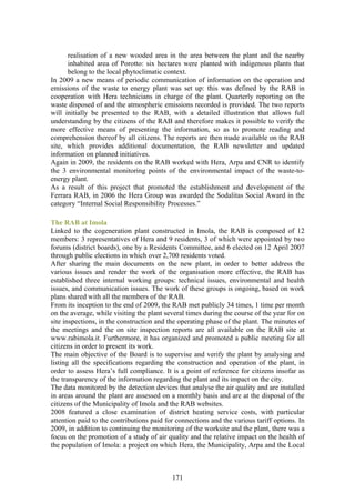 realisation of a new wooded area in the area between the plant and the nearby
      inhabited area of Porotto: six hectares were planted with indigenous plants that
      belong to the local phytoclimatic context.
In 2009 a new means of periodic communication of information on the operation and
emissions of the waste to energy plant was set up: this was defined by the RAB in
cooperation with Hera technicians in charge of the plant. Quarterly reporting on the
waste disposed of and the atmospheric emissions recorded is provided. The two reports
will initially be presented to the RAB, with a detailed illustration that allows full
understanding by the citizens of the RAB and therefore makes it possible to verify the
more effective means of presenting the information, so as to promote reading and
comprehension thereof by all citizens. The reports are then made available on the RAB
site, which provides additional documentation, the RAB newsletter and updated
information on planned initiatives.
Again in 2009, the residents on the RAB worked with Hera, Arpa and CNR to identify
the 3 environmental monitoring points of the environmental impact of the waste-to-
energy plant.
As a result of this project that promoted the establishment and development of the
Ferrara RAB, in 2006 the Hera Group was awarded the Sodalitas Social Award in the
category “Internal Social Responsibility Processes.”

The RAB at Imola
Linked to the cogeneration plant constructed in Imola, the RAB is composed of 12
members: 3 representatives of Hera and 9 residents, 3 of which were appointed by two
forums (district boards), one by a Residents Committee, and 6 elected on 12 April 2007
through public elections in which over 2,700 residents voted.
After sharing the main documents on the new plant, in order to better address the
various issues and render the work of the organisation more effective, the RAB has
established three internal working groups: technical issues, environmental and health
issues, and communication issues. The work of these groups is ongoing, based on work
plans shared with all the members of the RAB.
From its inception to the end of 2009, the RAB met publicly 34 times, 1 time per month
on the average, while visiting the plant several times during the course of the year for on
site inspections, in the construction and the operating phase of the plant. The minutes of
the meetings and the on site inspection reports are all available on the RAB site at
www.rabimola.it. Furthermore, it has organized and promoted a public meeting for all
citizens in order to present its work.
The main objective of the Board is to supervise and verify the plant by analysing and
listing all the specifications regarding the construction and operation of the plant, in
order to assess Hera’s full compliance. It is a point of reference for citizens insofar as
the transparency of the information regarding the plant and its impact on the city.
The data monitored by the detection devices that analyse the air quality and are installed
in areas around the plant are assessed on a monthly basis and are at the disposal of the
citizens of the Municipality of Imola and the RAB websites.
2008 featured a close examination of district heating service costs, with particular
attention paid to the contributions paid for connections and the various tariff options. In
2009, in addition to continuing the monitoring of the worksite and the plant, there was a
focus on the promotion of a study of air quality and the relative impact on the health of
the population of Imola: a project on which Hera, the Municipality, Arpa and the Local



                                           171
 