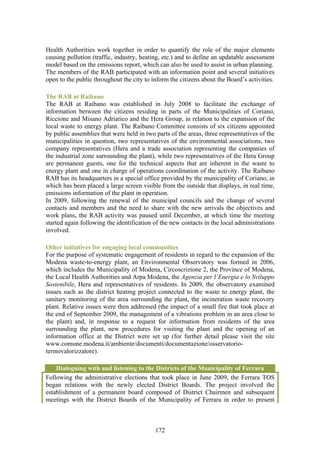 Health Authorities work together in order to quantify the role of the major elements
causing pollution (traffic, industry, heating, etc.) and to define an updatable assessment
model based on the emissions report, which can also be used to assist in urban planning.
The members of the RAB participated with an information point and several initiatives
open to the public throughout the city to inform the citizens about the Board’s activities.

The RAB at Raibano
The RAB at Raibano was established in July 2008 to facilitate the exchange of
information between the citizens residing in parts of the Municipalities of Coriano,
Riccione and Misano Adriatico and the Hera Group, in relation to the expansion of the
local waste to energy plant. The Raibano Committee consists of six citizens appointed
by public assemblies that were held in two parts of the areas, three representatives of the
municipalities in question, two representatives of the environmental associations, two
company representatives (Hera and a trade association representing the companies of
the industrial zone surrounding the plant), while two representatives of the Hera Group
are permanent guests, one for the technical aspects that are inherent in the waste to
energy plant and one in charge of operations coordination of the activity. The Raibano
RAB has its headquarters in a special office provided by the municipality of Coriano, in
which has been placed a large screen visible from the outside that displays, in real time,
emissions information of the plant in operation.
In 2009, following the renewal of the municipal councils and the change of several
contacts and members and the need to share with the new arrivals the objectives and
work plans, the RAB activity was paused until December, at which time the meeting
started again following the identification of the new contacts in the local administrations
involved.

Other initiatives for engaging local communities
For the purpose of systematic engagement of residents in regard to the expansion of the
Modena waste-to-energy plant, an Environmental Observatory was formed in 2006,
which includes the Municipality of Modena, Circoscrizione 2, the Province of Modena,
the Local Health Authorities and Arpa Modena, the Agenzia per l’Energia e lo Sviluppo
Sostenibile, Hera and representatives of residents. In 2009, the observatory examined
issues such as the district heating project connected to the waste to energy plant, the
sanitary monitoring of the area surrounding the plant, the incineration waste recovery
plant. Relative issues were then addressed (the impact of a small fire that took place at
the end of September 2009, the management of a vibrations problem in an area close to
the plant) and, in response to a request for information from residents of the area
surrounding the plant, new procedures for visiting the plant and the opening of an
information office at the District were set up (for further detail please visit the site
www.comune.modena.it/ambiente/documenti/documentazione/osservatorio-
termovalorizzatore).

    Dialoguing with and listening to the Districts of the Municipality of Ferrara
Following the administrative elections that took place in June 2009, the Ferrara TOS
began relations with the newly elected District Boards. The project involved the
establishment of a permanent board composed of District Chairmen and subsequent
meetings with the District Boards of the Municipality of Ferrara in order to present



                                           172
 