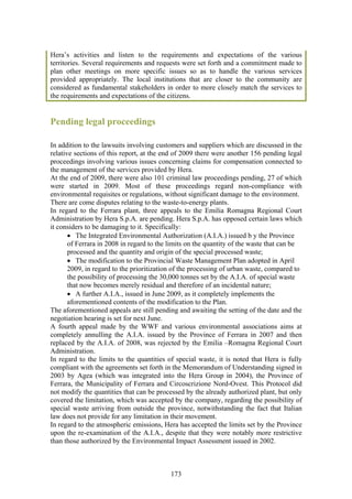 Hera’s activities and listen to the requirements and expectations of the various
territories. Several requirements and requests were set forth and a commitment made to
plan other meetings on more specific issues so as to handle the various services
provided appropriately. The local institutions that are closer to the community are
considered as fundamental stakeholders in order to more closely match the services to
the requirements and expectations of the citizens.


Pending legal proceedings

In addition to the lawsuits involving customers and suppliers which are discussed in the
relative sections of this report, at the end of 2009 there were another 156 pending legal
proceedings involving various issues concerning claims for compensation connected to
the management of the services provided by Hera.
At the end of 2009, there were also 101 criminal law proceedings pending, 27 of which
were started in 2009. Most of these proceedings regard non-compliance with
environmental requisites or regulations, without significant damage to the environment.
There are come disputes relating to the waste-to-energy plants.
In regard to the Ferrara plant, three appeals to the Emilia Romagna Regional Court
Administration by Hera S.p.A. are pending. Hera S.p.A. has opposed certain laws which
it considers to be damaging to it. Specifically:
       • The Integrated Environmental Authorization (A.I.A.) issued b y the Province
       of Ferrara in 2008 in regard to the limits on the quantity of the waste that can be
       processed and the quantity and origin of the special processed waste;
       • The modification to the Provincial Waste Management Plan adopted in April
       2009, in regard to the prioritization of the processing of urban waste, compared to
       the possibility of processing the 30,000 tonnes set by the A.I.A. of special waste
       that now becomes merely residual and therefore of an incidental nature;
       • A further A.I.A., issued in June 2009, as it completely implements the
       aforementioned contents of the modification to the Plan.
The aforementioned appeals are still pending and awaiting the setting of the date and the
negotiation hearing is set for next June.
A fourth appeal made by the WWF and various environmental associations aims at
completely annulling the A.I.A. issued by the Province of Ferrara in 2007 and then
replaced by the A.I.A. of 2008, was rejected by the Emilia –Romagna Regional Court
Administration.
In regard to the limits to the quantities of special waste, it is noted that Hera is fully
compliant with the agreements set forth in the Memorandum of Understanding signed in
2003 by Agea (which was integrated into the Hera Group in 2004), the Province of
Ferrara, the Municipality of Ferrara and Circoscrizione Nord-Ovest. This Protocol did
not modify the quantities that can be processed by the already authorized plant, but only
covered the limitation, which was accepted by the company, regarding the possibility of
special waste arriving from outside the province, notwithstanding the fact that Italian
law does not provide for any limitation in their movement.
In regard to the atmospheric emissions, Hera has accepted the limits set by the Province
upon the re-examination of the A.I.A., despite that they were notably more restrictive
than those authorized by the Environmental Impact Assessment issued in 2002.



                                           173
 