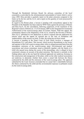 Through the Residential Advisory Board, the advisory committee of the local
community as provided by the aforementioned memorandum of intent which is active
since 2005, Hera provides a quarterly report on the plant emissions compared to the
limits set by the law and the A.I.A. and a report on the quantity of waste processed by
type and origin.
In regard to the Rimini plant, a lawsuit is pending with extraordinary appeal to the
President of the Republic has been made by WWF Italia against the province of Rimini
and Hera S.p.A. for the cancellation, following suspension, of the resolution of the
Regional Council of Rimini no. 13 of 28 January 2009 on the Integrated Environmental
Authorization of the waste-to-energy plant of Coriano, Rimini. With this appeal, the
counterparty objects to the illegitimacy of the A.I.A. issued by the Province of Rimini.
Hera S.p.A. submitted its own deductions in which it requests that the application for
interim relief and the appeal be rejected due to the lack of foundation and
inadmissibility of the reasons set forth. To date, the ruling has not been issued.
A lawsuit is pending at the Penal Court of Forlì which involves a manager of
Herambiente S.r.l. and others. This lawsuit, which involves Herambiente as the owner
and operator of the Forlì waste-to-energy plant, refers to alleged personal harm from the
atmospheric emissions of the waste-to-energy plant. Environmental and medical
associations and citizen committees stood as plaintiffs together with the family of a
child who passed away during the course of the proceedings, who is alleged to have
contracted a disease on account of the plant emissions. The lawsuit is currently in the
findings phase and on the one hand the technical appraisals are underway focusing on
the construction and management of the plant, while on the other medical assessments
are underway to determine whether there exists a causal link between the illness
contracted by the child and the emissions of the waste-to-energy plant. The appraisal
submitted by the Court Assessor concluded that no causal link is identifiable between
the illness contracted by the child and the environmental exposure to pollutants issued
by the waste-to-energy plant.




                                          174
 