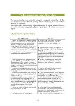 The Environment and Future Generations

The area in which Hera is operational is not merely a geographic entity. Above all else,
it is the principal source of wealth, socially and environmentally, to be respected and
protected for the future.
Accordingly, Hera is committed to responsibly manage the natural resources, improve
its results and adopt increasingly efficient technologies with a low environmental
impact.


Objectives and performance

                 We said we would...                                      We have...
• Reduce use of landfills as a means of disposal       • In 2009, urban waste treated via landfills
for urban waste, while increasing separated waste      without pre-treatment amounted to 22.4%,
collection and waste-to-energy treatment. The          compared to 27.5% in 2008. (see page 213)
objective is to reduce the share of urban waste
directly disposed of via landfills to 15% by 2010.
• Further increase separated waste collection:         • Separated waste collection reached 44.8% in
reach 45% in 2009 and pass the 50% level by 2011.      2009. The final figure for 2008 was 42.0%. (see
                                                       page 216)
• Triple the 2008 level of energy generated from       • The level of energy generated from renewable
renewable and similar sources by 2010.                 and similar sources increased by 60% compared to
                                                       2008. The investments that will make it possible to
                                                       reach the objective for 2010 have been made. (see
                                                       page 176)
• Achieve validation by the external certifying        • In 2009, 5 plant engineering sites received
agency for EMAS registration for 5 more plant          positive verification by the external certifying
engineering sites in 2009 (Il Pago – FI landfill,      agency for EMAS registration. (see page 32)
Bentivoglio -BO landfill, chemical-physical plant
in Lugo - RA, Bellaria - RN transhipment plant and
Piangipane – RA landfill).
• Extend district heating via the use of renewable     • In 2009, the volume served increased 6%
and similar sources: increase the volume served by     compared to 2008. (see page 176)
30% by 2011.
• Continue the implementation of the water loss        • Losses on the water network during 2009 came
detection and reduction plan (real and procedural):    to 25.0% (provisional figure), in line with 2008 and
achieve 23% by 2011.                                   less than 2007 (25.3%). (see page 189)
• Further increase the number of vehicles with         • 81% of new vehicles purchased in 2009 had
low environmental impact (methane, GPL, or             low environmental impact (methane or GPL). A
electric), aiming for at least 70% of new company      study was also performed on alternative fuels,
vehicle purchases, and define a feasibility analysis   identifying standard solutions for automobiles and
for the progressive substitution of side-loading       heavy vehicles. (see page 198)
automatic waste compactors with methane
vehicles.
• Start up the Cesena composting plant, aimed at       • In 2009 the Cesena composting plant was
producing electricity, by 2009.                        launched, which came on stream in August with
                                                       the filling of the biocells, and in December with the
                                                       generation of electricity. (see page 220)
• Define a project to recover the organic              • The “Biomass” project was presented to the




                                                   175
 