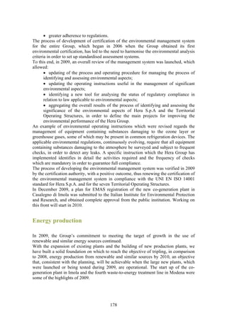 • greater adherence to regulations.
The process of development of certification of the environmental management system
for the entire Group, which began in 2006 when the Group obtained its first
environmental certification, has led to the need to harmonise the environmental analysis
criteria in order to set up standardised assessment systems.
To this end, in 2009, an overall review of the management system was launched, which
allowed:
       • updating of the process and operating procedure for managing the process of
       identifying and assessing environmental aspects;
       • updating the operating instructions useful in the management of significant
       environmental aspects;
       • identifying a new tool for analysing the status of regulatory compliance in
       relation to law applicable to environmental aspects;
       • aggregating the overall results of the process of identifying and assessing the
       significance of the environmental aspects of Hera S.p.A and the Territorial
       Operating Structures, in order to define the main projects for improving the
       environmental performance of the Hera Group.
An example of environmental operating instructions which were revised regards the
management of equipment containing substances damaging to the ozone layer or
greenhouse gases, some of which may be present in common refrigeration devices. The
applicable environmental regulations, continuously evolving, require that all equipment
containing substances damaging to the atmosphere be surveyed and subject to frequent
checks, in order to detect any leaks. A specific instruction which the Hera Group has
implemented identifies in detail the activities required and the frequency of checks
which are mandatory in order to guarantee full compliance.
The process of developing the environmental management system was verified in 2009
by the certification authority, with a positive outcome, thus renewing the certification of
the environmental management system in compliance with the UNI EN ISO 14001
standard for Hera S.p.A. and for the seven Territorial Operating Structures.
In December 2009, a plan for EMAS registration of the new co-generation plant in
Casalegno di Imola was submitted to the Italian Institute for Environmental Protection
and Research, and obtained complete approval from the public institution. Working on
this front will start in 2010.


Energy production

In 2009, the Group’s commitment to meeting the target of growth in the use of
renewable and similar energy sources continued.
With the expansion of existing plants and the building of new production plants, we
have built a solid foundation on which to reach the objective of tripling, in comparison
to 2008, energy production from renewable and similar sources by 2010, an objective
that, consistent with the planning, will be achievable when the large new plants, which
were launched or being tested during 2009, are operational. The start up of the co-
generation plant in Imola and the fourth waste-to-energy treatment line in Modena were
some of the highlights of 2009.




                                           178
 