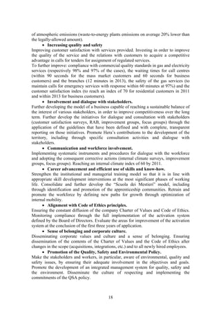 of atmospheric emissions (waste-to-energy plants emissions on average 20% lower than
the legally-allowed amount).
       • Increasing quality and safety
Improving customer satisfaction with services provided. Investing in order to improve
the quality of the service and the relations with customers to acquire a competitive
advantage in calls for tenders for assignment of regulated services.
To further improve: compliance with commercial quality standards in gas and electricity
services (respectively 98% and 97% of the cases), the waiting times for call centres
(within 90 seconds for the mass market customers and 60 seconds for business
customers) and the branches (12 minutes in 2013), the safety of the gas services (to
maintain calls for emergency services with response within 60 minutes at 97%) and the
customer satisfaction index (to reach an index of 70 for residential customers in 2011
and within 2013 for business customers).
       • Involvement and dialogue with stakeholders.
Further developing the model of a business capable of reaching a sustainable balance of
the interest of various stakeholders, in order to improve competitiveness over the long
term. Further develop the initiatives for dialogue and consultation with stakeholders
(customer satisfaction surveys, RAB, improvement groups, focus groups) through the
application of the guidelines that have been defined and with complete, transparent
reporting on those initiatives. Promote Hera’s contributions to the development of the
territory, including through specific consultation activities and dialogue with
stakeholders.
       • Communication and workforce involvement.
Implementing systematic instruments and procedures for dialogue with the workforce
and adopting the consequent corrective actions (internal climate surveys, improvement
groups, focus groups). Reaching an internal climate index of 60 by 2011.
       • Career advancement and efficient use of skills and know-how.
Strengthen the institutional and managerial training model so that it is in line with
appropriate skill development interventions at the most significant phases of working
life. Consolidate and further develop the “Scuola dei Mestieri” model, including
through identification and promotion of the apprenticeship communities. Retrain and
promote the workforce by defining new paths for growth through optimization of
internal mobility.
       • Alignment with Code of Ethics principles.
Ensuring the constant diffusion of the company Charter of Values and Code of Ethics.
Monitoring compliance through the full implementation of the activation system
defined by the Board of Directors. Evaluate the areas for improvement of the activation
system at the conclusion of the first three years of application.
       • Sense of belonging and corporate culture.
Disseminating corporate values and culture and a sense of belonging. Ensuring
dissemination of the contents of the Charter of Values and the Code of Ethics after
changes in the scope (acquisitions, integrations, etc.) and to all newly hired employees.
       • Promotion of the Quality, Safety and Environmental Policy.
Make the stakeholders and workers, in particular, aware of environmental, quality and
safety issues, by ensuring their adequate involvement in the objectives and goals.
Promote the development of an integrated management system for quality, safety and
the environment. Disseminate the culture of respecting and implementing the
commitments of the QSA policy.



                                           18
 