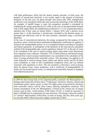 with high performance which fuel the district heating networks. In both cases, the
quantity of incentivised electricity is not exactly equal to the amount of electricity
produced. In the first case, for plants brought onto stream after 2007, multiplication
coefficients were introduced which take into account the technology of the IAFR plant,
for example, if landfill biogas is used, the recognition awarded is calculated by
multiplying the energy generated by 0.8, while in the case of non-agricultural biomass
with a short supply chain, the multiplication coefficient is 1.3. For co-generation plants,
admitted only if they came on stream before 1 January 2010, only a portion, never
greater than 1, of the electricity is incentivised, correlated to the thermal energy co-
generated and effectively used by the end consumer, calculated using a conversion
algorithm.
In the case of waste-derived electricity, the energy recognised for the purpose of the
incentives, and to which the above-mentioned multiplication coefficients are applied, is
limited to the biodegradable portion, as it is considered biomass according to European
and Italian regulations. In anticipation of the definition of the most precise calculation
method of the biodegradable part, current regulations indicate 51% as the part of waste
to be considered in the case of waste-to-energy plants using urban waste downstream
from separated waste collection. Therefore, 51% of both electricity and thermal energy
produced from waste-to-energy transformation was considered in the calculation of the
share of energy produced from renewable sources. This percentage was applied to all
waste disposed in waste-to-energy plants (urban and special waste) and for all three
years considered, in order to have standardised comparison terms and was defined
consistent with regulations in force. The one exception is Ravenna’s waste-to-energy
plant for special waste, whose production, with a coefficient of biodegradability of
nearly zero for treated special waste, is considered non-renewable, because it originates
from industrial processes.

                     Cities lit up with “Verdenergia” Green Energy
In 2009 the Hera Group took on two important public customers: the Municipalities of
Bologna and Casalecchio di Reno chose “Verdenergia” electricity. Schools, cultural and
institutional centres, sports venues: in total 192 supply points are powered by electricity
from renewable sources sold by Hera Comm, reducing atmospheric emissions. The
annual consumption of the two Municipalities, if based on the current mix of energy
sources used in Italy, would produce 9,200 tonnes of CO2: it would be necessary to
plant 1,300,000 trees to compensate for such emissions. This brings to three the number
of “virtuous” Municipalities within Hera, in terms of energy: the first, three years ago,
was Pavullo (MO), which renewed its supply contract also in 2010.




                                           181
 