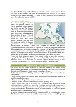 The share of total energy produced from renewable and similar sources grew in the last
year, from 53.9% to 63.1%. Excluding Marche Multiservizi, the share of total energy
produced from renewable sources is 27.3% and the share of total energy produced from
renewable and similar sources is 62.9%.

Hera and renewable sources
The Group manages numerous
plants and projects relating to
energy production from renewable
and similar sources. The Group’s
solar energy plants are the 202 kW
plant at the Bentivoglio Interport
(BO), the 100 kW plant located on
the roof of the Ravenna TOS, and
the 20 kW plant at the customer
branch in Cesena. The Group
manages hot water collection plant
for districting heating in Ferrara
(geothermics)         and        five
turboexpanders, in Bologna, Ferrara, Forlì, Modena and Ravenna, that produce
electricity by exploiting gas pressure differentials. In the area of biogas and biomass, the
following plants are active: plants that exploit biogas at twelve landfills, plants that use
anaerobic digestion to recover energy from purification sludge in Bologna, Cesena and
Ravenna, a plant producing biogas from livestock spoils in Spilamberto (MO) and a
plant producing biogas from dry anaerobic digestion of organic waste in Cesena.
Among the plants generating energy from sources similar to renewable sources, we
highlight the 80 MW co-generation plant in Imola, and the other twelve smaller co-
generation plants, for an additional total installed capacity of approximately 24 MW.
Lastly, the Group manages a 143 kW hydroelectric plant in Verghereto (FC).

                  Hera’s biomasse project: + energy, – greenhouse gas
The project provides for the production of fertilizers, electricity and thermal energy
from renewable sources and the elimination of greenhouse gases from landfills through
the reduction of the quantity of the organic waste placed therein.
To this end, biomasse of a differing nature and origin present in the waste is taken into
consideration:
- the organic portion of the separated waste collection and the mechanical selection of
undifferentiated urban waste;
- the purification sludge from municipal wastewater;
- the green and the ligneous cellulose waste (residues, pruning, etc.).
Provides for integrated use of the plants which the Group owns, composting plants,
anaerobic digestors (which exist alongside wastewater purifiers) and waste-to-energy
plants, to achieve, through saturation of the production capacity existing in the latter,
energy recovery that is environmentally more efficient compared to "dedicated" plants,
with particular reference to smaller plants.
In summary, the project presented by Hera makes it possible to avoid disposing of over
770 thousand tonnes of waste in landfills, which would instead be used to produce




                                            183
 