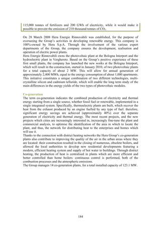 115,000 tonnes of fertilizers and 200 GWh of electricity, while it would make it
possible to prevent the emission of 210 thousand tonnes of CO2.

On 28 March 2008 Hera Energie Rinnovabili was established, for the purpose of
overseeing the Group’s activities in developing renewable energy. This company is
100%-owned by Hera S.p.A. Through the involvement of the various expert
departments of the Group, the company ensures the development, realisation and
operation of electric power plants.
Hera Energie Rinnovabili owns the photovoltaic plant at the Bologna Interport and the
hydroelectric plant in Verghereto. Based on the Group’s positive experience of these
first small plants, the company has launched the new works at the Bologna Interport,
which will result in the construction, started in January 2010, of two photovoltaic plants
for a total capacity of about 2 MW. This will allow for annual generation of
approximately 2,400 MWh, equal to the energy consumption of about 1,000 apartments.
This initiative constitutes a unique combination of two different technologies, multi-
crystalline silicon and cadmium telluride, which will enable the long term study of the
main differences in the energy yields of the two types of photovoltaic modules.

Co-generation
The term co-generation indicates the combined production of electricity and thermal
energy starting from a single source, whether fossil fuel or renewable, implemented in a
single integrated system. Specifically, thermoelectric plants are built, which recover the
heat from the exhaust produced by an engine fuelled by any type of fuel: therefore,
significant energy savings are achieved (approximately 40%) over the separate
generation of electricity and thermal energy. The most recent projects, and the new
projects which cities are increasingly interested in, increasingly fine-tune the plant and
commercial analysis, to optimise the identification of the area in which to locate the
plant, and thus, the network for distributing heat to the enterprises and homes which
will use it.
Thanks to the connection with district heating networks the Hera Group’s co-generation
plants also contribute to improving the quality of the air in the urban areas where they
are located: their construction resulted in the closing of numerous, obsolete boilers, and
allowed the local authorities to develop new residential developments featuring a
modern, efficient heating system and supply of hot water to buildings. Through district
heating, the production of heat is centralised in plants which are more efficient and
better controlled than home boilers: continuous control is performed, both of the
combustion processes and the atmospheric emissions.
The Group manages 14 co-generation plants, for a total installed capacity of 123.1 MW.




                                           184
 
