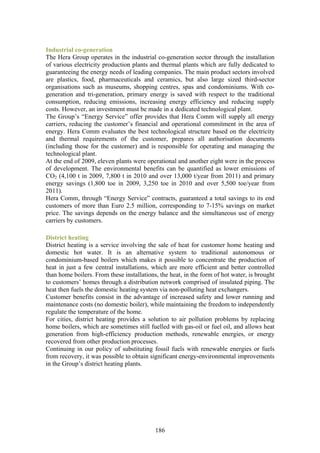 Industrial co-generation
The Hera Group operates in the industrial co-generation sector through the installation
of various electricity production plants and thermal plants which are fully dedicated to
guaranteeing the energy needs of leading companies. The main product sectors involved
are plastics, food, pharmaceuticals and ceramics, but also large sized third-sector
organisations such as museums, shopping centres, spas and condominiums. With co-
generation and tri-generation, primary energy is saved with respect to the traditional
consumption, reducing emissions, increasing energy efficiency and reducing supply
costs. However, an investment must be made in a dedicated technological plant.
The Group’s “Energy Service” offer provides that Hera Comm will supply all energy
carriers, reducing the customer’s financial and operational commitment in the area of
energy. Hera Comm evaluates the best technological structure based on the electricity
and thermal requirements of the customer, prepares all authorisation documents
(including those for the customer) and is responsible for operating and managing the
technological plant.
At the end of 2009, eleven plants were operational and another eight were in the process
of development. The environmental benefits can be quantified as lower emissions of
CO2 (4,100 t in 2009, 7,800 t in 2010 and over 13,000 t/year from 2011) and primary
energy savings (1,800 toe in 2009, 3,250 toe in 2010 and over 5,500 toe/year from
2011).
Hera Comm, through “Energy Service” contracts, guaranteed a total savings to its end
customers of more than Euro 2.5 million, corresponding to 7-15% savings on market
price. The savings depends on the energy balance and the simultaneous use of energy
carriers by customers.

District heating
District heating is a service involving the sale of heat for customer home heating and
domestic hot water. It is an alternative system to traditional autonomous or
condominium-based boilers which makes it possible to concentrate the production of
heat in just a few central installations, which are more efficient and better controlled
than home boilers. From these installations, the heat, in the form of hot water, is brought
to customers’ homes through a distribution network comprised of insulated piping. The
heat then fuels the domestic heating system via non-polluting heat exchangers.
Customer benefits consist in the advantage of increased safety and lower running and
maintenance costs (no domestic boiler), while maintaining the freedom to independently
regulate the temperature of the home.
For cities, district heating provides a solution to air pollution problems by replacing
home boilers, which are sometimes still fuelled with gas-oil or fuel oil, and allows heat
generation from high-efficiency production methods, renewable energies, or energy
recovered from other production processes.
Continuing in our policy of substituting fossil fuels with renewable energies or fuels
from recovery, it was possible to obtain significant energy-environmental improvements
in the Group’s district heating plants.




                                           186
 