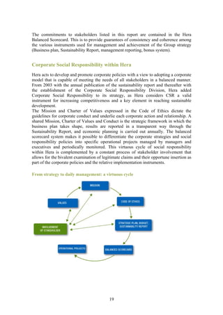 The commitments to stakeholders listed in this report are contained in the Hera
Balanced Scorecard. This is to provide guarantees of consistency and coherence among
the various instruments used for management and achievement of the Group strategy
(Business plan, Sustainability Report, management reporting, bonus system).


Corporate Social Responsibility within Hera
Hera acts to develop and promote corporate policies with a view to adopting a corporate
model that is capable of meeting the needs of all stakeholders in a balanced manner.
From 2003 with the annual publication of the sustainability report and thereafter with
the establishment of the Corporate Social Responsibility Division, Hera added
Corporate Social Responsibility to its strategy, as Hera considers CSR a valid
instrument for increasing competitiveness and a key element in reaching sustainable
development.
The Mission and Charter of Values expressed in the Code of Ethics dictate the
guidelines for corporate conduct and underlie each corporate action and relationship. A
shared Mission, Charter of Values and Conduct is the strategic framework in which the
business plan takes shape, results are reported in a transparent way through the
Sustainability Report, and economic planning is carried out annually. The balanced
scorecard system makes it possible to differentiate the corporate strategies and social
responsibility policies into specific operational projects managed by managers and
executives and periodically monitored. This virtuous cycle of social responsibility
within Hera is complemented by a constant process of stakeholder involvement that
allows for the bivalent examination of legitimate claims and their opportune insertion as
part of the corporate policies and the relative implementation instruments.

From strategy to daily management: a virtuous cycle




                                           19
 