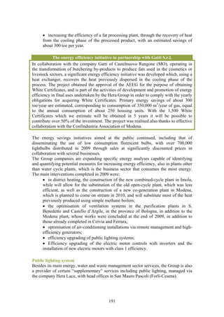 • increasing the efficiency of a fat processing plant, through the recovery of heat
      from the cooling phase of the processed product, with an estimated savings of
      about 300 toe per year.

            The energy efficiency initiative in partnership with Gatti S.r.l.
In collaboration with the company Gatti of Castelnuovo Rangone (MO), operating in
the transformation of butchering by-products to produce fats used in the cosmetics or
livestock sectors, a significant energy efficiency initiative was developed which, using a
heat exchanger, recovers the heat previously dispersed in the cooling phase of the
process. The project obtained the approval of the AEEG for the purpose of obtaining
White Certificates, and is part of the activities of development and promotion of energy
efficiency in final uses undertaken by the Hera Group in order to comply with the yearly
obligations for acquiring White Certificates. Primary energy savings of about 300
toe/year are estimated, corresponding to consumption of 350,000 m3/year of gas, equal
to the annual consumption of about 250 housing units. With the 1,500 White
Certificates which we estimate will be obtained in 5 years it will be possible to
contribute over 50% of the investment. The project was realised also thanks to effective
collaboration with the Confindustria Association of Modena.

The energy savings initiatives aimed at the public continued, including that of
disseminating the use of low consumption florescent bulbs, with over 700,000
lightbulbs distributed in 2009 through sales at significantly discounted prices in
collaboration with several businesses.
The Group companies are expanding specific energy analyses capable of identifying
and quantifying potential measures for increasing energy efficiency, also in plants other
than water cycle plants, which is the business sector that consumes the most energy.
The main interventions completed in 2009 were:
      • in district heating, the construction of the new combined-cycle plant in Imola,
      while will allow for the substitution of the old open-cycle plant, which was less
      efficient, as well as the construction of a new co-generation plant in Modena,
      which is planned to come on stream in 2010, and will substitute most of the heat
      previously produced using simple methane boilers;
      • the optimisation of ventilation systems in the purification plants in S.
      Benedetto and Castello d’Argile, in the province of Bologna, in addition to the
      Modena plant, whose works were concluded at the end of 2009, in addition to
      those already completed in Cervia and Ferrara;
      • optimisation of air-conditioning installations via remote management and high-
      efficiency generators;
      • efficiency upgrading of public lighting systems;
      • Efficiency upgrading of the electric motor controls with inverters and the
      installation of new electric motors with class 1 efficiency.

Public lighting system
Besides its main energy, water and waste management sector services, the Group is also
a provider of certain “supplementary” services including public lighting, managed via
the company Hera Luce, with head offices in San Mauro Pascoli (Forlì-Cesena).




                                           191
 