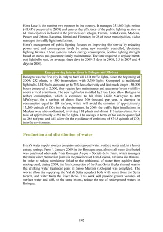 Hera Luce is the number two operator in the country. It manages 331,460 light points
(+1.43% compared to 2008) and ensures the efficiency of the public lighting service in
61 municipalities included in the provinces of Bologna, Ferrara, Forlì-Cesena, Modena,
Pesaro and Urbino, Ravenna, Rimini and Florence; for 26 of these municipalities, it also
manages the traffic light installations.
Hera’s management of public lighting focuses on improving the service by reducing
power used and consumption levels by using new remotely controlled, electronic
lighting fixtures. These systems reduce energy consumption, control lighting strength
based on needs and guarantee timely maintenance. The time required to replace burnt-
out lightbulbs was, on average, three days in 2009 (3 days in 2008, 3.5 in 2007 and 4
days in 2006).

                 Energy-saving intersections in Bologna and Modena
Bologna was the first city in Italy to have all LED traffic lights, since the beginning of
2009: 232 plants, in 300 intersections with 3,780 lights. Compared to traditional
lightbulbs, LED bulbs consume up to 75% less electricity and last much longer - 50,000
hours compared to 2,000, they require less maintenance and guarantee better visibility
under critical conditions. The new lightbulbs installed by Hera Luce allow Bologna to
reduce consumption, which is estimated to fall from 2,600 MWh/year to 460
MWh/year, for a savings of almost Euro 300 thousand per year. A decrease in
consumption equal to 184 toe/year, which will avoid the emission of approximately
13,500 quintals of CO2 into the environment. In 2009, the traffic light installations in
Modena were also modernised, involving 131 plants and almost 110 intersections, for a
total of approximately 2,250 traffic lights. The savings in terms of toe can be quantified
as 286 toe/year, and will allow for the avoidance of emissions of 874.5 quintals of CO2
into the environment.


Production and distribution of water

Hera’s water supply sources comprise underground water, surface water and, to a lesser
extent, springs. From 1 January 2009, in the Romagna area, almost all water distributed
was purchased wholesale from Romagna Acque – Società delle Fonti, which manages
the main water production plants in the provinces of Forlì-Cesena, Ravenna and Rimini.
In order to reduce subsidence linked to the withdrawal of water from aquifers deep
underground, during 2009, the final connection of the Reno-Setta feeder channel was to
the drinking water treatment plant in Sasso Marconi (Bologna) was completed. The
works allow for supplying the Val di Setta aqueduct both with water from the Setta
torrent, and water from the River Reno. This work will provide greater volumes of
surface water and will, to the same extent, reduce the use of underground waters in
Bologna.




                                           192
 