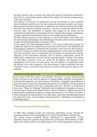 the entire network. Once on stream, the system will consist of 28 districts monitored by
about 50 new measurement stations which will be added to the already existing stations
at the tanks and plants.
The progress in the process of dividing the network into districts, as well as detailed
pressure reduction and the use of the most advanced mathematical models and cutting-
edge technical tools for loss detection, in addition to the careful monitoring of the night-
time flow rates from the collection containers, will serve to reduce the amount of non-
invoiced water. The installation of magnetic flow gauges on the points not yet
monitored and replacement of old gauges with new magnetic flow gauges is continuing,
in order to guarantee water balances which are increasingly precise and detailed.
The Hera Group continues to work diligently to reduce and monitor water leaks, with
the most advanced technologies and methodologies from the world’s foremost authority
on leaks: the International Water Association (IWA).
In this regard, the Emilia-Romagna Region’s Loss Group (which Hera belongs to)
conducted a study on two sample districts in the area of the Ferrara TOS (Mirabello and
Portomaggiore aqueducts) to determine the Economic Losses Level for these districts,
or the level of losses at which it becomes disadvantageous to invest more in reduction.
The study involved a series of calculations for the purpose of assessing the economic
efficiency of the intervention strategies, such as pressure management, search for
hidden leaks, refurbishment of assets, and the speed and quality of repairs. The method
set forth above, therefore, serves as a guide for the analysis and planning of the
management of loss levels in a water system. The joint objective is to gradually extend
the analysis to the other structures of the Hera Group, in order to determine the total
Economic Losses Level and the exact amount of resources that should be spent on loss
reduction.

                                    Ravenna and water
In the rooms of the State Archive, the exhibition “Ravenna e le acque” (Ravenna and
Water) has been set up, with the objective of helping people, especially young people,
understand the importance of water resources. Parchments, cartographic representations,
paper documents, manuscripts and printed documents were exhibited, with the intention
of illustrating the history of the city’s relationship with water. The show is divided into
three areas: “Water for Drinking” dedicated to the development of aqueduct networks,
from the time of Trajan to the Ridracoli Dam; “Water for Defence”, linked to the role of
natural barrier performed by lagoons, swamps and waterways; and “Water for Work”,
which documents the links between rivers and canals, water mills, decontamination and
the cultivation of rice. At the exhibition, Hera presented its “2008 Report on the Quality
of Drinking Water”.


Wastewater purification quality

In 2009, Hera managed sewage and wastewater purification services through the
operating structures in 226 municipalities (55 of witch through Marche Multiservizi).
The sewage system (excluding Marche Multiservizi) is approximately 13,500
kilometres long and is generally mixed (about 65% of the total). With reference to 2008
figures, the sewage system covers approximately 92% of the requirements expressed as



                                            197
 