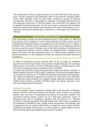 The concentrations of these sewage parameters are in line with those of the previous
years, with the exception of the purification plant in San Giovanni Capoluogo (BO),
which, while remaining within the legal limits, recorded an increase in outgoing
concentrations. The above is attributable to a temporary overloading of the plant, due to
the connection of new users: in 2010 this purifier, now at the limit of its capacity, will
be partially decommissioned (only one line will remain in operation) and the liquids
shall be conveyed to the recently renovated plant at the former Zuccherificio site. It is
noted that, for the Imola Santerno plant, where there is a final lagoon, the TSS limit is
150 mg/l.

                           Improved purification in Riccione
This intervention concerns the most important sections of the purifier: in 2009 the
restructuring of the treatment of waste collected through the gully suckers and the
dehydration of biological sludge were completed, for an investment of Euro 1.5 million.
Summer 2012 is the date set for completion of the works on the biological oxidation
processes and the removal of nitrogen, and on the final disinfection of purified water,
for an additional investment of Euro 5 million. The supplementation or substitution of
parts of the plant with new technologies allows us to obtain greater reliability in the
purification process, in full compliance with the most recent environmental and sector
regulations.

In 2009, the purification process produced about 53 kg of sludge per inhabitant
equivalent served (the figure refers to the quantity of sludge disposed with an average
dryness grade on the order of 18-25%). Purification sludge is considered special waste
and must be managed according to Legislative Decree 152/2006.
As regards the possibility of recovering agricultural sludge, the reference regulation is
Italian Legislative Decree 99/1992; specific regulations for the Emilia-Romagna Region
are contained in resolution no. 2773/2004 and subsequent amendments and integrations.
The sludge reused directly in agriculture was almost 2% of the total, in line with 2008.
The remaining sludge produced was managed through dedicated incineration (about
29,600 tonnes) transfer to landfills (103,200 tonnes) and indirect agronomic reuse
following composting (39,500 tonnes).

Constructed wetlands
Hera also manages various constructed wetlands plants in the provinces of Bologna,
Ferrara, Florence, Forlì-Cesena Rimini and Ravenna. Some of these areas provide
didactic tours which aid in understanding the process of wastewater treatment. The
constructed wetlands process involves use of a third party purification system of
biological ponds and of macrophytic vegetation with the function of a “filtration
ecosystem”, enhancing the quality of already treated water. These systems contribute to
the reclamation of borderline areas, creating natural environments and landscapes that
are pleasing to the eye, and are often chosen as refuges for various species of birds,
amphibians and reptiles In these areas, it is often possible to organise didactic tours to
observe specific animal and vegetable species typical of wetlands.




                                           201
 