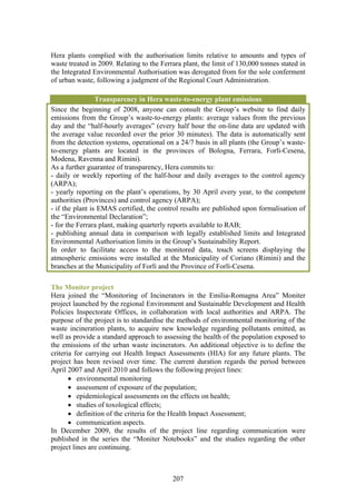 Hera plants complied with the authorisation limits relative to amounts and types of
waste treated in 2009. Relating to the Ferrara plant, the limit of 130,000 tonnes stated in
the Integrated Environmental Authorisation was derogated from for the sole conferment
of urban waste, following a judgment of the Regional Court Administration.

                 Transparency in Hera waste-to-energy plant emissions
Since the beginning of 2008, anyone can consult the Group’s website to find daily
emissions from the Group’s waste-to-energy plants: average values from the previous
day and the “half-hourly averages” (every half hour the on-line data are updated with
the average value recorded over the prior 30 minutes). The data is automatically sent
from the detection systems, operational on a 24/7 basis in all plants (the Group’s waste-
to-energy plants are located in the provinces of Bologna, Ferrara, Forlì-Cesena,
Modena, Ravenna and Rimini).
As a further guarantee of transparency, Hera commits to:
- daily or weekly reporting of the half-hour and daily averages to the control agency
(ARPA);
- yearly reporting on the plant’s operations, by 30 April every year, to the competent
authorities (Provinces) and control agency (ARPA);
- if the plant is EMAS certified, the control results are published upon formalisation of
the “Environmental Declaration”;
- for the Ferrara plant, making quarterly reports available to RAB;
- publishing annual data in comparison with legally established limits and Integrated
Environmental Authorisation limits in the Group’s Sustainability Report.
In order to facilitate access to the monitored data, touch screens displaying the
atmospheric emissions were installed at the Municipality of Coriano (Rimini) and the
branches at the Municipality of Forlì and the Province of Forlì-Cesena.

The Moniter project
Hera joined the “Monitoring of Incinerators in the Emilia-Romagna Area” Moniter
project launched by the regional Environment and Sustainable Development and Health
Policies Inspectorate Offices, in collaboration with local authorities and ARPA. The
purpose of the project is to standardise the methods of environmental monitoring of the
waste incineration plants, to acquire new knowledge regarding pollutants emitted, as
well as provide a standard approach to assessing the health of the population exposed to
the emissions of the urban waste incinerators. An additional objective is to define the
criteria for carrying out Health Impact Assessments (HIA) for any future plants. The
project has been revised over time. The current duration regards the period between
April 2007 and April 2010 and follows the following project lines:
       • environmental monitoring
       • assessment of exposure of the population;
       • epidemiological assessments on the effects on health;
       • studies of toxological effects;
       • definition of the criteria for the Health Impact Assessment;
       • communication aspects.
In December 2009, the results of the project line regarding communication were
published in the series the “Moniter Notebooks” and the studies regarding the other
project lines are continuing.



                                           207
 