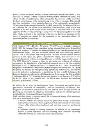 (PAH), dioxins and furans, and two systems for the reduction of nitric oxides (a non
catalytic + a catalytic system); in addition to the pollutant abatement efficiency, this
choice provides a versatile device which ensures that the emissions will be lower than
the limits set in the event of the malfunctioning of one of the two systems. The usage of
this fume purification system results in abatement of the pollutants by approximately
90% compared to the values indicated for the BAT approved by the Ministerial Decree
of 29 January 2007. In relation to the monitoring of the emissions, a new system was
installed at the new plants which ensures continuity of collection even if the main
apparatus breaks down by activating a second device for the recording of the monitored
data. Finally, in regard to the monitoring of the process, there is an apparatus for the
doses of reagents and another for the monitoring of the combustion phases for
optimisation of the raw materials.

                      What are BAT (Best Available Techniques)?
With Directive 1996/61/EC of 24 November 1996 (IPPC), now replaced by directive
2008/1/EC, the European Union established its first integrated instrument designed to
implement a strategy of reducing the sources of pollution and therefore minimizing the
environmental impact. This was previously handled with laws concerning specific
sectors, such as atmospheric and water pollution. This law requires member states to
consider all the aspects of a plant’s environmental impact, from emissions to raw
materials, from noise pollution to energy efficiency, as part of a single penalty system.
The IPPC Directive’s concept is based on prevention and reduction of pollution
according to the identification of technological standards such as the best available
techniques or BAT. Compliance with BATs is assessed for “IPPC Plants,” as part of the
Integrated Environmental Authorisation (AIA) which provides authorisation for a plant
to operate and replaces all other pre-existing permits and authorisations, In order to
assist the authorities and companies in determining the best available techniques, the
European Commission adopts and publishes reference documents on the Best Available
Techniques (BRefs, BAT reference documents), prepared by the European IPPC office
in Seville, Spain. At the national level, the BRefs were translated as Guidelines
validated by Ministerial Decrees.

In addition, for all plants the Environmental Impact Assessment was applied, which
preventively sanctioned the compatibility with the surrounding environment. The
Integrated Environmental Authorisation was also applied, which verified, in terms of
planning and operations, the effective correspondence and veracity of the hypotheses
contained in the Environmental Impact Assessment.
Each plant has various systems to control the environmental impact of the emissions
that can be summarised as follows:
      • process controls: the various wastewater purification systems continuously
      measure the concentration of various pollutants both upstream and downstream as
      evidence of the effective functionality of each individual wastewater purification
      phase;
      • continuous control of chimney emissions: in addition to the parameters
      included in current regulation, Hera also voluntary added continuous measuring
      systems for mercury and continuous dioxin sample systems;




                                          209
 