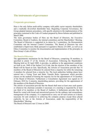 The instruments of governance

Corporate governance
Hera is the only Italian multi-utility company with public sector majority shareholders
and a markedly diversified shareholder base. Regarding Corporate Governance, the
Group adopted statutory procedures, with specific attention to the implementation of the
principles contained in the Code of Conduct prepared by Borsa Italiana and published in
March 2006.
The main governance bodies of Hera are the Board of Directors, the Executive
Committee, Board of Auditors, the internal committees and the Shareholders’ Meeting.
The Board of Directors is supported in its duties by 2 committees: the Remuneration
Committee and the Internal Control Committee. The Board of Directors has also
established a Supervisory Body pursuant to Legislative Decree 231/2001, as well as an
Ethics Committee to monitor the dissemination and implementation of the principles in
Hera Group’s Code of Ethics.

The Board of Directors
The appointments mechanism for the Board of Directors, comprising 18 members, is
specified in article 17 of the Articles of Association. Following the Shareholders’
Meeting held on 28 April 2009, it provides, in addition to the appointment conditions
set forth in art. 2449 of the Italian Civil Code, that the election of the members of the
Board will be based on lists. Specifically, the Articles of Association provide that 14
members of the Board of Directors be selected from a majority list while the remaining
4 members be selected from a minority list. The local authorities holding shares have
entered into a Voting Trust and Share Transfer Rules Agreement which provides
clauses on the method of forming the majority list for the appointment of 14 members
of the Board of Directors. Furthermore a Consultation Agreement was signed on 23
February 2010 by 4 minority shareholding partners, providing for the appointment of
the members of the Board of Directors.
The articles of association provide that the Board shall meet at least once each quarter
or whenever the chairman considers it necessary or a meeting is requested by at least
one third of its members or the Board of Auditors; it furthermore provides that the
Board be vested with broad and unrestricted powers for the ordinary and extraordinary
management of the company. It is empowered to carry out all such actions as it deems
necessary for and conducive to achieving the company purpose except those placed
explicitly, by law or the Articles of Association, under the responsibility of the
Shareholders’ Meeting.
The Board of Directors met 12 times in 2009.




                                           21
 