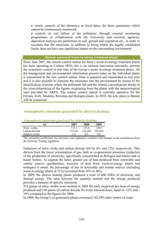 • timely controls of the chimneys, at fixed dates, for those parameters which
      cannot be continuously monitored;
      • controls on soil fallout of the pollutants: through external monitoring
      programmes in collaboration with the University and research agencies,
      deposition analyses are performed on soil, ground and vegetation etc., in order to
      ascertain that the emissions, in addition to being within the legally established
      limits, does not have any significant impact on the surrounding environment.

                  Remote control of waste-to-energy treatment plants
Since June 2007, the remote control station for Hera’s waste-to-energy treatment plants
has been operating in Coriano (RN); this is an eminent innovation nationally, permits
the systematic control in real time of the Group’s waste to-energy treatment plants. All
the management and environmental information present today on the individual plants
is transmitted to the new control station. Data is acquired and transmitted in real time
and it is also possible to simulate the emissions into the environment by means of the
identification of points where the pollutants fall and the related concentrations thanks to
the cross-referencing of the figures originating from the plants with the meteorological
ones provided by ARPA. The remote control station is currently operative for the
Ferrara, Forlì, Modena, Ravenna and Bologna plants. In 2010, the new plant in Rimini
will be connected.


Atmospheric emissions generated by district heating

Atmospheric emissions generated by district heating
                 (t)                       2007       2008      2009
Nitric oxides                              115.3     135.8      128.0
Carbon dioxide                            115,141 116,280 101,966
Sulphur oxides                              2.6        0.0       0.0
The estimation coefficients for emissions were updated to conform with changes in the mechanisms from
the Emission Trading regulation.

Emissions of nitric oxide and carbon dioxide fell by 6% and 12%, respectively. This
derives from the lower consumption of gas, both in co-generation processes (reduction
of the production of electricity, specifically concentrated in Bologna and Imola) and in
heater boilers. As regards the latter, greater use of heat produced from renewable and
similar sources (geothermics, recovery of heat from waste-to-energy plants and
turbogas) is noted: the percentage of use of renewable and similar sources (including
waste-to-energy plants at 51%) increased from 36% to 46%.
In 2009, the district heating plants produced a total of 606 GWh of electricity and
thermal energy. The ratio between the quantity emitted and the energy produced
provides a measure of specific emissions.
211 grams of nitric oxides were emitted in 2009 for each megawatt per hour of energy
produced and 168 grams of carbon dioxide for every kilowatt-hour, equal to -12% and -
18% compared to the figures for 2008.
In 2009, the Group’s co-generation plants consumed 142,583 cubic metres of water.




                                                210
 