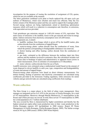 investigation for the purpose of issuing the resolution of assignment of CO2 quotas,
which are not yet available at the moment.
The latest generation combined cycle plant at Imola replaced the old open cycle gas
turbines of Montericco, which were obsolete and much less efficient. Only the two
boilers remain of the Montericco plant and they are used to support the Casalegno plant.
Several energy analyses are being implemented, aimed at identifying optimisation
measures which will result in a reduction in consumption and, therefore, in emissions,
with equivalent services provided.

Total greenhouse gas emissions amount to 1,483,416 tonnes of CO2 equivalent. The
main source of emissions is the landfills, losses in the gas network and waste-to-energy
plants. Indirect emissions from electricity consumption were 225,204 tonnes.
The components are, in detail:
       • landfills: methane from biogas which is given off by the landfill matter, plus
       carbon dioxide from the combustion of tapped biogas;
       • waste-to-energy plants: carbon dioxide from the combustion of waste, from
       which the portion corresponding to biodegradable substances was removed;
       • district heating and office heating: carbon dioxide from the combustion of
       methane;
       • gas leaks: estimated as the difference between the methane input into Hera
       stations and the methane invoiced to customers; thus, this calculation includes real
       losses (due to breakage of pipes) and administrative or apparent losses (errors in
       meter measurement, errors in estimates of consumption at 31 December);
       • motor vehicles: carbon dioxide from the use of fuels.
Landfill emissions were estimated using a mathematical model based on the amount of
waste disposed in eleven landfills in each year, type, composition and biodegradability
of waste and amount of tapped biogas.
Waste-to-energy plant emissions were based on direct chimney measurements. For
district heating, heating of premises and electricity consumption are calculated using
coefficients provided in the Emissions Trading regulation, while emissions for motor
vehicles and gas network leaks are calculated using coefficients from readings.


Waste collection

The Hera Group is a major player in the field of urban waste management. Hera
manages an integrated service in 6 ATO in the province of Emilia Romagna, for a total
of 142 municipalities. Moreover, through Marche Multiservizi, 31 municipalities in the
Pesaro and Urbino province are served. In total, Hera served 173 municipalities in 2009,
for a total population of 2.7 million inhabitants.
The area covered by Hera is characterised by higher assimilation and thereby has the
highest annual per capita urban waste production rates in Italy: waste production in the
Emilia Romagna regionis 695 kg/inhabitant in 2008 (source: Report 09 Waste
Management in Emilia Romagna, Emilia-Romagna Region, 2009). The Italian average
stood at 541 kg in 2008 (source: ISPRA 2009 Waste Report).




                                           216
 