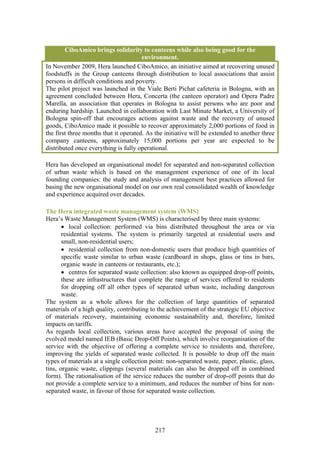 CiboAmico brings solidarity to canteens while also being good for the
                                       environment.
In November 2009, Hera launched CiboAmico, an initiative aimed at recovering unused
foodstuffs in the Group canteens through distribution to local associations that assist
persons in difficult conditions and poverty.
The pilot project was launched in the Viale Berti Pichat cafeteria in Bologna, with an
agreement concluded between Hera, Concerta (the canteen operator) and Opera Padre
Marella, an association that operates in Bologna to assist persons who are poor and
enduring hardship. Launched in collaboration with Last Minute Market, a University of
Bologna spin-off that encourages actions against waste and the recovery of unused
goods, CiboAmico made it possible to recover approximately 2,000 portions of food in
the first three months that it operated. As the initiative will be extended to another three
company canteens, approximately 15,000 portions per year are expected to be
distributed once everything is fully operational.

Hera has developed an organisational model for separated and non-separated collection
of urban waste which is based on the management experience of one of its local
founding companies: the study and analysis of management best practices allowed for
basing the new organisational model on our own real consolidated wealth of knowledge
and experience acquired over decades.

The Hera integrated waste management system (WMS)
Hera’s Waste Management System (WMS) is characterised by three main systems:
       • local collection: performed via bins distributed throughout the area or via
       residential systems. The system is primarily targeted at residential users and
       small, non-residential users;
       • residential collection from non-domestic users that produce high quantities of
       specific waste similar to urban waste (cardboard in shops, glass or tins in bars,
       organic waste in canteens or restaurants, etc.);
       • centres for separated waste collection: also known as equipped drop-off points,
       these are infrastructures that complete the range of services offered to residents
       for dropping off all other types of separated urban waste, including dangerous
       waste.
The system as a whole allows for the collection of large quantities of separated
materials of a high quality, contributing to the achievement of the strategic EU objective
of materials recovery, maintaining economic sustainability and, therefore, limited
impacts on tariffs.
As regards local collection, various areas have accepted the proposal of using the
evolved model named IEB (Basic Drop-Off Points), which involve reorganisation of the
service with the objective of offering a complete service to residents and, therefore,
improving the yields of separated waste collected. It is possible to drop off the main
types of materials at a single collection point: non-separated waste, paper, plastic, glass,
tins, organic waste, clippings (several materials can also be dropped off in combined
form). The rationalisation of the service reduces the number of drop-off points that do
not provide a complete service to a minimum, and reduces the number of bins for non-
separated waste, in favour of those for separated waste collection.




                                            217
 