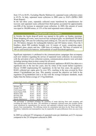 from 11% to 44.8%. Excluding Marche Multiservizi, separated waste collection comes
to 45.3%. In Italy, separated waste collection in 2008 came to 30.6% (ISPRA 2009
Waste Report).
In the last three years, separately collected waste transferred by manufacturers for
recovery and separated waste collected from third parties accounted for approximately
one-fifth of the increase in separated waste collection. In 2009, this amount of waste
was equal to 106,000 tonnes, or 13% of the total separated waste collected.

                           Drop-off points open on Sundays
In October the Imola drop-off point was opened to the public on Sunday mornings.
When dropping off waste, users received free ecological gifts: we distributed 250 fabric
shopping bags, 268 cans for collecting used cooking oil, 126 cans for collecting mineral
oil, 356 battery chargers for rechargeable batteries and 365 battery testers. Over the 4
Sundays, about 900 residents brought over 14 tonnes of waste, comprising paper,
cardboard, glass, plastic and tins, 1,000 litres of cooking oil, 700 litres of mineral oil,
300 car and motorcycle batteries, and hundreds of small household appliances.

Significant importance is attributed to the communications campaigns that accompany
each new initiative regarding the service of separated waste collection. In concurrence
with the activation of new collection systems, communications projects were activated,
including tutoring (door-to-door contact for all users).
The collection of waste from electrical and electronic appliances (RAEE) has taken on a
significant role in the last few years, also by virtue of the recent Italian Legislative
Decree 15/2005 implementing EU regulations. In the last four years, the quantity of
RAEE collected per capita grew by over 50%, reaching in the area covered by Hera
almost 5 kg/inhabitant per year. This quantity exceeds the objective set forth in the
regulation (4 kg/inhabitant) and is in line with the average European standards, much
higher than the Italian average of 1.9 kg/inhabitant.

Separated waste collection (breakdown by Territorial Operating Structures)
          %              2007      2008       2009
Bologna TOS             29.8%     36.0%      39.7%
Ferrara TOS             40.1%     43.4%      46.6%
Forlì-Cesena TOS        37.5%     42.8%      45.9%
Imola-Faenza TOS        34.1%     41.4%      43.8%
Modena TOS              36.6%     44.5%      49.7%
Ravenna TOS             46.3%     50.6%      51.7%
Rimini TOS              35.0%     41.5%      43.1%
Marche Multiservizi     33.1%     36.4%      37.2%
The percentage is calculated including the quantities of waste deriving from road sweeping, and
excluding the waste from the shore. The calculation of separately collected waste also includes similar
waste transferred by manufacturers for recovery and separately collected waste from third parties or
directly from municipalities. The differing criteria for assimilation laid down by the Water and Waste
Regulatory Authorities and municipalities may be responsible for quota differences from one area to the
next.

In 2009 we collected 271 kilograms of separated waste per inhabitant, an 8.1% increase
compared to the 251 kilograms collected in 2008.




                                                 221
 