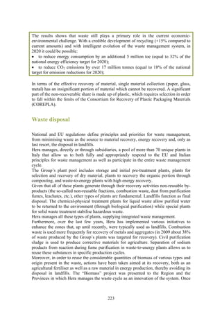 The results shows that waste still plays a primary role in the current economic-
environmental challenge. With a credible development of recycling (+15% compared to
current amounts) and with intelligent evolution of the waste management system, in
2020 it could be possible:
• to reduce energy consumption by an additional 5 million toe (equal to 32% of the
national energy efficiency target for 2020);
• to reduce CO2 emissions by over 17 million tonnes (equal to 18% of the national
target for emission reductions for 2020);

In terms of the effective recovery of material, single material collection (paper, glass,
metal) has an insignificant portion of material which cannot be recovered. A significant
part of the non-recoverable share is made up of plastic, which requires selection in order
to fall within the limits of the Consortium for Recovery of Plastic Packaging Materials
(COREPLA).


Waste disposal

National and EU regulations define principles and priorities for waste management,
from minimising waste as the source to material recovery, energy recovery and, only as
last resort, the disposal in landfills.
Hera manages, directly or through subsidiaries, a pool of more than 70 unique plants in
Italy that allow us to both fully and appropriately respond to the EU and Italian
principles for waste management as well as participate in the entire waste management
cycle.
The Group’s plant pool includes storage and initial pre-treatment plants, plants for
selection and recovery of dry material, plants to recovery the organic portion through
composting, and waste-to-energy plants with high energy recovery.
Given that all of these plants generate through their recovery activities non-reusable by-
products (the so-called non-reusable fractions, combustion waste, dust from purification
fumes, leachates, etc.), other types of plants are fundamental. Landfills function as final
disposal. The chemical-physical treatment plants for liquid waste allow purified water
to be returned to the environment (through biological purification) while special plants
for solid waste treatment stabilise hazardous waste.
Hera manages all these types of plants, supplying integrated waste management.
Furthermore, over the last few years, Hera has implemented various initiatives to
enhance the zones that, up until recently, were typically used as landfills. Combustion
waste is used more frequently for recovery of metals and aggregates (in 2009 about 38%
of waste produced by the Group’s plants was targeted for recovery). Civil purification
sludge is used to produce corrective materials for agriculture. Separation of sodium
products from reaction during fume purification in waste-to-energy plants allows us to
reuse these substances in specific production cycles.
Moreover, in order to reuse the considerable quantities of biomass of various types and
origin present in the waste, actions have been taken aimed at its recovery, both as an
agricultural fertiliser as well as a raw material in energy production, thereby avoiding its
disposal in landfills. The “Biomass” project was presented to the Region and the
Provinces in which Hera manages the waste cycle as an innovation of the system. Once



                                            223
 