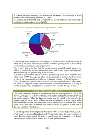 In Norway, Belgium, Germany, the Netherlands and France, the percentage of waste
destined for waste-to-energy treatment is 32-38%.
In Germany, the Netherlands and Switzerland, the use of landfills is almost nil: these
countries report percentages lower than 2%.

Special waste disposed of (breakdown by plant type) - 2009

                 plants of third                  waste-to-energy
                    parties                           plants
                     24%                                8%


                                                   landfills
                                                     26%
           mechanical
        separation plants
                                                               selection plants
              0%
                                                                      3%



                                                 composting plants
            stabilisation and                          6%
           chemical-physical
                  plants
                   33%


In discussing waste management, the dialogue is often limited to problems relating to
urban waste, or waste produced by domestic residents, ignoring what is produced by
commercial, production and industrial activities.
This is partly due to the fact that the management of so-called special waste is not
subject to planning by agencies as is urban waste, and for this reason, its importance,
both qualitatively and quantitatively, is undervalued.
It should be clarified that special waste is quantitatively much more important than
urban waste. ISPRA data reported urban waste production of about 32.5 million tonnes
in 2006 in Italy, compared to special waste production of about 134.7 million tonnes.
Hence, the portion of special waste represents more than quadruple that of urban waste,
and, even if a large part of special waste consists of demolition materials, it is easy to
see that property waste management in local areas must consider this type of waste.

                         Making a difference, also on holiday
This action, promoted by Hera in collaboration with the municipalities of Cervia and
Ravenna, is targeted to tourist who holiday in residences and apartments rented through
real estate agencies. When the keys are handed over for rental of the property, the
agency gives the tourists a kits of bags for separate collection of waste, and a leaflet
with information on what, how and where to drop off the waste. In summer 2009 a total
about 12,000 kits were distributed: this involved about 30 agencies in the area of
Ravenna and about 50 in Cervia.

In EMAS registered treatment plants (which treated 43% of waste disposed of), 234,953
m3 of water was consumed (a reduction of 7%, perimeter being the same, compared to
2008). In some plants, part of this water is reused within the production cycle. During
2009, the water reused came to around 63% of total water consumed.




                                           226
 