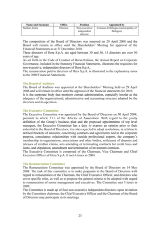 Name and Surname          Office           Position               Appointed by
Stefano Zolea                Director      Non-executive    Comune di Bologna (municipality of
                                            independent                Bologna)
                                              director

The composition of the Board of Directors was renewed on 29 April 2008 and the
Board will remain in office until the Shareholders’ Meeting for approval of the
Financial Statements as at 31 December 2010.
Three directors of Hera S.p.A. are aged between 30 and 50, 15 directors are over 50
years of age.
As set forth in the Code of Conduct of Borsa Italiana, the Annual Report on Corporate
Governance, included in the Statutory Financial Statements, illustrates the requisites for
non-executive, independent directors of Hera S.p.A..
The remuneration paid to directors of Hera S.p.A. is illustrated in the explanatory notes
to the 2009 Financial Statements.

The Board of Auditors
The Board of Auditors was appointed at the Shareholders’ Meeting held on 29 April
2008 and will remain in office until the approval of the financial statements for 2010.
It is the corporate body that monitors correct administration, especially insofar as the
adequacy of the organizational, administrative and accounting structure adopted by the
directors and its operation.

The Executive Committee
The Executive Committee was appointed by the Board of Directors on 30 April 2008,
pursuant to article 23.3 of the Articles of Association. With regard to the yearly
definition of the Group’s business plan and the proposed appointments of top level
managers, the Executive Committee has a duty to express an opinion prior to their
submittal to the Board of Directors; it is also expected to adopt resolutions, in relation to
defined brackets of amounts, concerning contracts and agreements tied to the corporate
purpose, consultancy relationships with outside professional experts, the company’s
membership in organisations, associations and other bodies, settlement of disputes and
releases of creditor claims, acts amending or terminating contracts for credit lines and
loans, and stipulation, amendment and termination of investment contracts.
The Executive Committee is composed of the Chairman, Vice Chairman and Chief
Executive Officer of Hera S.p.A. It met 6 times in 2009.

The Remuneration Committee
The Remuneration Committee was appointed by the Board of Directors on 14 May
2008. The task of this committee is to make proposals to the Board of Directors with
regard to remuneration of the Chairman, the Chief Executive Officer, and directors who
cover specific roles, as well as to propose the general criteria to be adopted with regard
to remuneration of senior management and executives. The Committee met 3 times in
2009.
The Committee is made up of four non-executive independent directors: upon invitation
by the Committee chairman, the Chief Executive Officer and the Chairman of the Board
of Directors may participate in its meetings.




                                             23
 