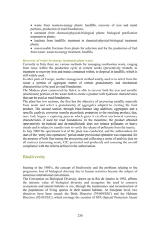 • waste from waste-to-energy plants: landfills, recovery of iron and metal
      portions, production of road foundations;
      • surnatant from chemical-physical-biological plants: biological purification
      treatment in plants;
      • leachate from landfills: treatment in chemical-physical-biological treatment
      plants;
      • non-reusable fractions from plants for selection and for the production of fuel
      from waste: waste-to-energy treatment, landfills.

Recovery of waste-to-energy treatment plant waste
Currently in Italy there are various methods for managing combustion waste, ranging
from reuse within the production cycle at cement works (preventively treated), to
treatment to recovery iron and metals contained within, to disposal in landfills, which is
still widely used.
In other parts of Europe, another management method widely used is to select from the
waste a portion of aggregate matter of certain granulometry and mechanical
characteristics to be used as road foundations.
The Modena plant constructed by Italcic is able to recover both the iron and metallic
(aluminium) portions of the waste both to create a product with hydraulic characteristics
that can be used as road foundations.
The plant has two sections, the first has the objective of recovering metallic materials
from waste and select a granulometry of aggregates adapted to creating the final
product. The second section, through blast-furnace slag additives, aggregates and a
specific catalytic converter transfer pozzolanic properties to the resulting product, that,
once laid, begins a capturing process which gives it excellent mechanical resistance
characteristics if used for road foundations. In the meantime, the product obtained
(preventively de-ironised and de-metallicised) does not release pollutants or heavy
metals and is subject to transfer tests to verify the release of pollutants from the inertia.
In July 2009 the operational test of the plant was conducted, and the authorisation for
start of the “entry into operations” period under provisional operation was requested, for
the purpose of both fine-tuning the processing and collecting a series of analytic data on
all matrices (incoming waste, CIC pretreated and produced) and assessing the overall
compliance with the criteria defined in the authorisation.


Biodiversity

Starting in the 1980’s, the concept of biodiversity and the problems relating to the
progressive loss of biological diversity due to human activities became the subject of
numerous international conventions.
The Convention on Biological Diversity, drawn up in Rio de Janeiro in 1992, affirms
the intrinsic value of biological diversity and recognises the need to conserve
ecosystems and natural habitats in situ, through the maintenance and reconstruction of
the populations of living species in their natural habitats. At European level, two
directives have been issued: the Birds Directive (79/409/EEC) and the Habitats
Directive (92/43/EEC), which envisage the creation of SPA (Special Protection Areas)




                                            230
 