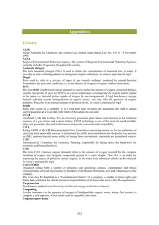 Appendices

Glossary
AEEG
Italian Authority for Electricity and Natural Gas, formed under Italian Law No. 481 of 14 November
1995.
ARPA
Regional Environmental Protection Agency. The system of Regional Environmental Protection Agencies
currently includes 19 agencies throughout the country.
Ammonia nitrogen
The term ammonia nitrogen (NH4) is used to define the concentration of ammonia ions in water. It
provides an index of biodegradation of nitrogenous organic substances. Its value is expressed in mg/l.
Biogas
Term used to refer to a mixture of types of gas (mainly methane) produced by natural bacterial
fermentation (in anaerobic conditions, i.e. in the absence of oxygen) of organic residues from waste.
BOD
The term BOD (biochemical oxygen demand) is used to define the amount of oxygen consumed during a
specific time period (5 days for BOD5), at a given temperature, to biodegrade the organic matter present
in the water via bacterial action (uptake of oxygen by micro-organisms). A high biochemical oxygen
demand indicates intense biodegradation of organic matter, and may infer the presence of organic
pollution. Thus, this is an indirect measure of pollution levels. Its value is expressed in mg/l.
Bonds
Stock loan issued by a company. It is a long-term loan: investors are guaranteed the right to annual
interest payments at a fixed rate, with return of the capital on a set date.
CCGT
Combined Cycle Gas Turbine. It is an electricity generation plant whose main function is the combined
presence of a gas turbine and a steam turbine. CCGT technology is one of the most advanced available
today and guarantees elevated performances and greater environmental compatibility.
CIP 6
Ruling 6/1992 of the CIP (Interministerial Price Committee) concerning incentives for the production of
electricity from renewable sources. It determined the tariffs and contributions for the production and sale
to ENEL (national electric power utility) of energy from conventional, renewable and assimilated sources.
CIPE
Interministerial Committee for Economic Planning, responsible for laying down the framework for
economic and financial policies.
COD
The term COD (chemical oxygen demand) refers to the amount of oxygen required for the complete
oxidation of organic and inorganic compounds present in a water sample. Thus, this is an index for
measuring the degree of pollution, mainly organic, in the water from substances which can be oxidized.
Its value is expressed in mg/l.
Code of Ethics
Document setting forth a number of principles and specifying conduct, commitments and ethical
responsibilities to be put into practice by members of the Board of Directors, staff and collaborators of the
company.
The Code may be described as a “Constitutional Charter” of a company, a charter of moral rights and
duties that establishes the ethical and social responsibilities of all those who work within the organisation.
Co-generation
Simultaneous production of electricity and thermal energy (in the form of steam).
Composting
Aerobic treatment (in the presence of oxygen) of biodegradable organic waste, whose final product is
compost, a soil improver, which can be used in vegetable cultivation.
Corporate governance




                                                    232
 