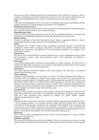 The processes, policies, habitual practices, laws and institutions which influence the manner in which a
company is managed and controlled. Corporate Governance also covers the relations between the various
players involved (stakeholders, those who have a vested interest of any type in the company).
CSR
Corporate Social Responsibility is the set of social, environmental and economic responsibilities that the
company must take on to meet the legitimate expectations of its stakeholders.
Dispatching (electricity sector)
Activities aimed at providing instructions for the use and the coordinated operation of production plants,
the transmission grid and auxiliary services (Bersani Decree).
Dispatching (gas sector)
Activities aimed at providing instructions for the use and the coordinated operation of extraction and
storage plants, the transport and distribution network and auxiliary services (Letta Decree).
District Heating
Transfer over distances of heat from thermoelectric power stations, co-generation plants or waste-to-
energy plants through an energy vector (hot water, superheated water, steam).
EMAS
EU Regulation No. 761/2001 which envisages the adoption by business concerns of environmental
management systems based on policies, programmes, procedures and objectives directed toward
improving the environment, and publication of an Environmental Statement, to be validated by the
ECOAUDIT committee.
Ethical funds
This term is used to describe mutual investment funds that aim to choose commitments in shares, bonds
and government securities using ethical selection criteria These parameters are defined as
exclusion/inclusion.
Focus group
A surveying technique based on discussion among members of a group of persons. The main aim is to
conduct an in-depth study of a specific issue in relation to given targets. Interaction between focus groups
members provides the basis for the surveying action.
Geothermics
The science dedicated to problems relating to the internal energy of the Earth and to the practical
applications of this energy source.
Green certificates
Certificates issued according to the provisions of Article 5 of Italian Ministerial Decree dated 11
November 1999. All producers or importers must introduce into the grid a 2% quota of electricity
produced from plants fuelled by renewable sources. This percentage has increased by 0.35% per year
from 2004 to 2007 (in 2007 it was 3.05%) and from 2008 it increases by 0.75% per year. Production of
electricity from plants fuelled by renewable sources is entitled to the certification of production from
renewable sources (Green Certificates). Green Certificates can be sold as a means of ensuring compliance
with the obligation to introduce energy from renewable sources.
Greenhouse gas
These gases are transparent with respect to solar radiation, and prevent the dispersion of heat from the
Earth, thus leading to the overheating of the atmosphere. Over and above greenhouse gases of natural
origin, the main greenhouse gases produced by mankind are carbon dioxide, methane,
chlorofluorocarbons and nitric oxides.
GRTN
Gestore della Rete di Trasmissione Nazionale. (National Electricity Transmission Grid Operator) Article
7 of the European Directive on the internal electricity market (96/92/EC) defines this as: the party
responsible for the management, maintenance and, if required, the development of the transmission grid
in a given area and the relative devices for interconnection to other grids, in order to guarantee the
security of the supply. Article 8 assigns the grid operator the responsibility for dispatching from its power
plants in its area, and the determination of use of interconnections to other systems.
Heat pump
This is a device capable of transferring heat from a body at a lower temperature to a body at a higher
temperature, using electricity.
Inhabitant equivalent
The concept of the inhabitant equivalent was introduced to allow for comparing various types of sewage
(urban, household, industrial) in terms of pollution. Using conversion factors, this term is used to estimate




                                                    233
 