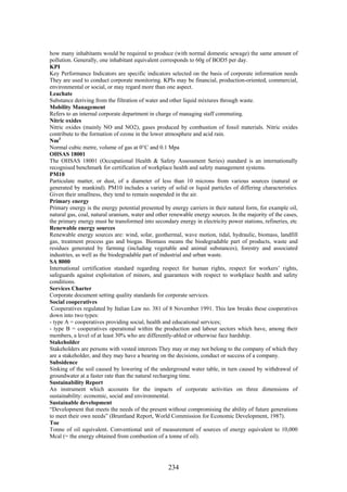 how many inhabitants would be required to produce (with normal domestic sewage) the same amount of
pollution. Generally, one inhabitant equivalent corresponds to 60g of BOD5 per day.
KPI
Key Performance Indicators are specific indicators selected on the basis of corporate information needs
They are used to conduct corporate monitoring. KPIs may be financial, production-oriented, commercial,
environmental or social, or may regard more than one aspect.
Leachate
Substance deriving from the filtration of water and other liquid mixtures through waste.
Mobility Management
Refers to an internal corporate department in charge of managing staff commuting.
Nitric oxides
Nitric oxides (mainly NO and NO2), gases produced by combustion of fossil materials. Nitric oxides
contribute to the formation of ozone in the lower atmosphere and acid rain.
Nm3
Normal cubic metre, volume of gas at 0°C and 0.1 Mpa
OHSAS 18001
The OHSAS 18001 (Occupational Health & Safety Assessment Series) standard is an internationally
recognised benchmark for certification of workplace health and safety management systems.
PM10
Particulate matter, or dust, of a diameter of less than 10 microns from various sources (natural or
generated by mankind). PM10 includes a variety of solid or liquid particles of differing characteristics.
Given their smallness, they tend to remain suspended in the air.
Primary energy
Primary energy is the energy potential presented by energy carriers in their natural form, for example oil,
natural gas, coal, natural uranium, water and other renewable energy sources. In the majority of the cases,
the primary energy must be transformed into secondary energy in electricity power stations, refineries, etc
Renewable energy sources
Renewable energy sources are: wind, solar, geothermal, wave motion, tidal, hydraulic, biomass, landfill
gas, treatment process gas and biogas. Biomass means the biodegradable part of products, waste and
residues generated by farming (including vegetable and animal substances), forestry and associated
industries, as well as the biodegradable part of industrial and urban waste.
SA 8000
International certification standard regarding respect for human rights, respect for workers’ rights,
safeguards against exploitation of minors, and guarantees with respect to workplace health and safety
conditions.
Services Charter
Corporate document setting quality standards for corporate services.
Social cooperatives
 Cooperatives regulated by Italian Law no. 381 of 8 November 1991. This law breaks these cooperatives
down into two types:
- type A = cooperatives providing social, health and educational services;
- type B = cooperatives operational within the production and labour sectors which have, among their
members, a level of at least 30% who are differently-abled or otherwise face hardship.
Stakeholder
Stakeholders are persons with vested interests They may or may not belong to the company of which they
are a stakeholder, and they may have a bearing on the decisions, conduct or success of a company.
Subsidence
Sinking of the soil caused by lowering of the underground water table, in turn caused by withdrawal of
groundwater at a faster rate than the natural recharging time.
Sustainability Report
An instrument which accounts for the impacts of corporate activities on three dimensions of
sustainability: economic, social and environmental.
Sustainable development
“Development that meets the needs of the present without compromising the ability of future generations
to meet their own needs” (Bruntland Report, World Commission for Economic Development, 1987).
Toe
Tonne of oil equivalent. Conventional unit of measurement of sources of energy equivalent to 10,000
Mcal (= the energy obtained from combustion of a tonne of oil).




                                                   234
 