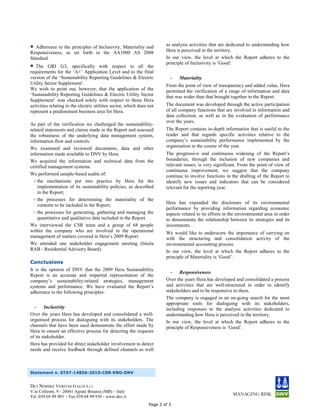 •  Adherence to the principles of Inclusivity, Materiality and           as analysis activities that are dedicated to understanding how
                                                                         Hera is perceived in the territory.
Responsiveness, as set forth in the AA1000 AS 2008
Standard.                                                                In our view, the level at which the Report adheres to the
•  The GRI G3, specifically with respect to all the
                                                                         principle of Inclusivity is ‘Good’.
requirements for the ‘A+’ Application Level and to the final
version of the ‘Sustainability Reporting Guidelines & Electric             -   Materiality
Utility Sector Supplement’.                                              From the point of view of transparency and added value, Hera
We wish to point out, however, that the application of the               permitted the verification of a range of information and data
‘Sustainability Reporting Guidelines & Electric Utility Sector           that was wider than that brought together in the Report.
Supplement’ was checked solely with respect to those Hera
activities relating to the electric utilities sector, which does not     The document was developed through the active participation
represent a predominant business area for Hera.                          of all company functions that are involved in information and
                                                                         data collection, as well as in the evaluation of performance
                                                                         over the years.
As part of the verification we challenged the sustainability-
related statements and claims made in the Report and assessed            The Report contains in-depth information that is useful to the
the robustness of the underlying data management system,                 reader and that regards specific activities relative to the
information flow and controls.                                           company’s sustainability performance implemented by the
We examined and reviewed documents, data and other                       organisation in the course of the year.
information made available to DNV by Hera.                               The progressive and continuous widening of the Report’s
We acquired the information and technical data from the                  boundaries, through the inclusion of new companies and
certified management systems.                                            relevant issues, is very significant. From the point of view of
                                                                         continuous improvement, we suggest that the company
We performed sample-based audits of:                                     continue to involve functions in the drafting of the Report to
  - the mechanisms put into practice by Hera for the                     identify new issues and indicators that can be considered
    implementation of its sustainability policies, as described          relevant for the reporting year.
    in the Report;
  - the processes for determining the materiality of the
                                                                         Hera has expanded the disclosure of its environmental
    contents to be included in the Report;
                                                                         performance by providing information regarding economic
  - the processes for generating, gathering and managing the             aspects related to its efforts in the environmental area in order
    quantitative and qualitative data included in the Report.            to demonstrate the relationship between its strategies and its
We interviewed the CSR team and a group of 68 people                     investments.
within the company who are involved in the operational                   We would like to underscore the importance of carrying on
management of matters covered in Hera’s 2009 Report.                     with the structuring and consolidation activity of the
We attended one stakeholder engagement meeting (Imola                    environmental accounting process.
RAB - Residential Advisory Board).                                       In our view, the level at which the Report adheres to the
                                                                         principle of Materiality is ‘Good’.
Conclusions
It is the opinion of DNV that the 2009 Hera Sustainability
                                                                            - Responsiveness
Report is an accurate and impartial representation of the
company’s sustainability-related strategies, management                  Over the years Hera has developed and consolidated a process
systems and performance. We have evaluated the Report’s                  and activities that are well-structured in order to identify
adherence to the following principles:                                   stakeholders and to be responsive to them.
                                                                         The company is engaged in an on-going search for the most
                                                                         appropriate tools for dialoguing with its stakeholders,
  - Inclusivity                                                          including responses to the analysis activities dedicated to
Over the years Hera has developed and consolidated a well-               understanding how Hera is perceived in the territory.
organised process for dialoguing with its stakeholders. The              In our view, the level at which the Report adheres to the
channels that have been used demonstrate the effort made by              principle of Responsiveness is ‘Good’.
Hera to ensure an effective process for detecting the requests
of its stakeholder.
Hera has provided for direct stakeholder involvement to detect
needs and receive feedback through defined channels as well



Statement n. STAT-14856-2010-CSR-ENG-DNV


DET NORSKE VERITAS ITALIA S.r.l.
V.le Colleoni, 9 - 20041 Agrate Brianza (MB) – Italy
Tel. 039.68 99 905 - Fax 039.68 99 930 - www.dnv.it
                                                                 Page 2 of 3
 