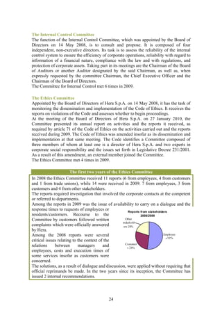 The Internal Control Committee
The function of the Internal Control Committee, which was appointed by the Board of
Directors on 14 May 2008, is to consult and propose. It is composed of four
independent, non-executive directors. Its task is to assess the reliability of the internal
control system to ensure the efficiency of corporate operations, reliability with regard to
information of a financial nature, compliance with the law and with regulations, and
protection of corporate assets. Taking part in its meetings are the Chairman of the Board
of Auditors or another Auditor designated by the said Chairman, as well as, when
expressly requested by the committee Chairman, the Chief Executive Officer and the
Chairman of the Board of Directors.
The Committee for Internal Control met 6 times in 2009.

The Ethics Committee
Appointed by the Board of Directors of Hera S.p.A. on 14 May 2008, it has the task of
monitoring the dissemination and implementation of the Code of Ethics. It receives the
reports on violations of the Code and assesses whether to begin proceedings.
At the meeting of the Board of Directors of Hera S.p.A. on 27 January 2010, the
Committee presented its annual report on activities and the reports it received, as
required by article 71 of the Code of Ethics on the activities carried out and the reports
received during 2009. The Code of Ethics was amended insofar as its dissemination and
implementation at that same meeting. The Code identifies a Committee composed of
three members of whom at least one is a director of Hera S.p.A. and two experts in
corporate social responsibility and the issues set forth in Legislative Decree 231/2001.
As a result of this amendment, an external member joined the Committee.
The Ethics Committee met 4 times in 2009.

                       The first two years of the Ethics Committee
In 2008 the Ethics Committee received 11 reports (6 from employees, 4 from customers
and 1 from trade unions), while 14 were received in 2009: 7 from employees, 3 from
customers and 4 from other stakeholders.
The reports required investigation that involved the corporate contacts at the competent
or referred to departments.
Among the reports in 2009 was the issue of availability to carry on a dialogue and the
response times to requests of employees or               Reports from sta keholde rs
residents/customers. Recourse to the                             2008/2009
Committee by customers followed written               Other
                                                    stakehold
complaints which were officially answered            ers 20%
by Hera.
Among the 2008 reports were several                                              Employee
                                                                                   s 52%
critical issues relating to the context of the
                                                      Customer
relations     between       managers      and           s 28%
employees, costs and execution times of
some services insofar as customers were
concerned.
The solutions, as a result of dialogue and discussion, were applied without requiring that
official reprimands be made. In the two years since its inception, the Committee has
issued 2 internal recommendations.




                                            24
 