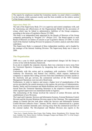 The reports by employees reached the Committee mainly via email which is available
on the intranet, while customers mostly used the form available on the relative section
of the Group’s internet site.

Supervisory Body 231
The task of the Supervisory Body 231 is to supervise and control compliance with, and
the functioning and effectiveness of, the Organisational Model for the prevention of
crimes which may be linked to administrative liabilities of the Group companies,
according to the terms of Legislative Decree 231/2001.
This body is an independent body appointed by the Boards of Directors of the Group
companies participating in “Progetto 231” (Project 231)1. The Board reports to each
Board of Directors on matters of concern as per Legislative Decree 231/2001. It avails
itself of the Internal Auditing Division for purposes of control, analysis and other duties
undertaken.
This Supervisory Body is composed of three independent members, and is headed by
the manager of the Internal Auditing Division. The Supervisory Body met 6 times in
2009.


The Organisation
2009 was a year in which significant and organizational changes led the Group to
evolve in line with the business framework.
In an aim to simplify the corporate structure, there was a decision to move away from
the Territorial Operative Companies by integrating their activities into the Holding
company.
Concurrently with this action and in compliance with resolution 11/2007 of the
Authority for Electricity and Natural Gas (AEEG), which requires multiservice
companies to separate their selling activities from their distribution activities insofar as
the electricity and gas services, the commercial activities of the TOS Customer
Management Operations were moved to HeraComm.
Furthermore, in order to improve and ensure a higher level of standardization of the
service provided by the central structures to the regions, the activities of Administration,
Quality, Safety and Environment and Media Relations and Local Communication were
moved from the Territorial Operating Structures to the respective Central Divisions
while regional supervision was maintained insofar as logistics.
The restructuring of the Group involved the removal of certain Divisions and the
establishment of new Divisions.
The Legal and Corporate, Services and Information Systems, External Relations Central
Division and the Investor Relations Division report to the Chairman. The organisational
change to Famula On-Line took place within the Services and Information Systems
Central Division (effective from 1 January 2010), which is characterized by a greater
focus on the customer internally and a moving away from the commercial activities of
the external market. The Development and Markets Division also reports to the

1
 Hera S.p.A., Famula On-line, Hera Comm, Hera Trading, Akron, Herambiente, FEA, Sinergia, Hera
Luce, Acantho, Eris, Nuova Geovis, Uniflotte, Romagna Compost and Medea (99.5 % of the Group’s
employees work in these companies).



                                             25
 