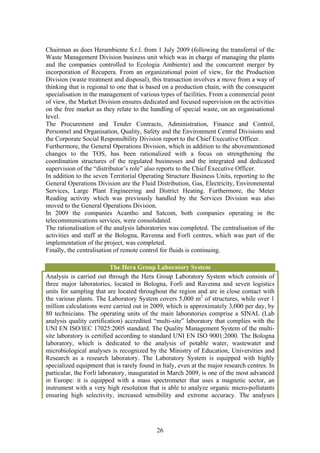 Chairman as does Herambiente S.r.l. from 1 July 2009 (following the transferral of the
Waste Management Division business unit which was in charge of managing the plants
and the companies controlled to Ecologia Ambiente) and the concurrent merger by
incorporation of Recupera. From an organizational point of view, for the Production
Division (waste treatment and disposal), this transaction involves a move from a way of
thinking that is regional to one that is based on a production chain, with the consequent
specialisation in the management of various types of facilities. From a commercial point
of view, the Market Division ensures dedicated and focused supervision on the activities
on the free market as they relate to the handling of special waste, on an organisational
level.
The Procurement and Tender Contracts, Administration, Finance and Control,
Personnel and Organisation, Quality, Safety and the Environment Central Divisions and
the Corporate Social Responsibility Division report to the Chief Executive Officer.
Furthermore, the General Operations Division, which in addition to the abovementioned
changes to the TOS, has been rationalized with a focus on strengthening the
coordination structures of the regulated businesses and the integrated and dedicated
supervision of the “distributor’s role” also reports to the Chief Executive Officer.
In addition to the seven Territorial Operating Structure Business Units, reporting to the
General Operations Division are the Fluid Distribution, Gas, Electricity, Environmental
Services, Large Plant Engineering and District Heating. Furthermore, the Meter
Reading activity which was previously handled by the Services Division was also
moved to the General Operations Division.
In 2009 the companies Acantho and Satcom, both companies operating in the
telecommunications services, were consolidated.
The rationalisation of the analysis laboratories was completed. The centralisation of the
activities and staff at the Bologna, Ravenna and Forlì centres, which was part of the
implementation of the project, was completed.
Finally, the centralisation of remote control for fluids is continuing.

                           The Hera Group Laboratory System
Analysis is carried out through the Hera Group Laboratory System which consists of
three major laboratories, located in Bologna, Forlì and Ravenna and seven logistics
units for sampling that are located throughout the region and are in close contact with
the various plants. The Laboratory System covers 5,000 m2 of structures, while over 1
million calculations were carried out in 2009, which is approximately 3,000 per day, by
80 technicians. The operating units of the main laboratories comprise a SINAL (Lab
analysis quality certification) accredited “multi-site” laboratory that complies with the
UNI EN ISO/IEC 17025:2005 standard. The Quality Management System of the multi-
site laboratory is certified according to standard UNI EN ISO 9001:2000. The Bologna
laboratory, which is dedicated to the analysis of potable water, wastewater and
microbiological analyses is recognized by the Ministry of Education, Universities and
Research as a research laboratory. The Laboratory System is equipped with highly
specialized equipment that is rarely found in Italy, even at the major research centres. In
particular, the Forlì laboratory, inaugurated in March 2009, is one of the most advanced
in Europe: it is equipped with a mass spectrometer that uses a magnetic sector, an
instrument with a very high resolution that is able to analyze organic micro-pollutants
ensuring high selectivity, increased sensibility and extreme accuracy. The analyses




                                            26
 