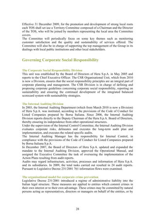 Effective 31 December 2009, for the promotion and development of strong local roots
each TOS shall set use a Territory Committee composed of a Chairman and the Director
of the TOS, who will be joined by members representing the local area the Committee
covers.
The Committee will periodically focus on some key themes such as monitoring
customer satisfaction and the quality and sustainability of services offered. The
Committee will also be in charge of supporting the top management of the Group in its
dealings with local public institutions and other local stakeholders.


Governing Corporate Social Responsibility

The Corporate Social Responsibility Division
This unit was established by the Board of Directors of Hera S.p.A. in May 2005 and
reports to the Chief Executive Officer. The CSR Organisational Unit, which from 2010
is now a Division, ensures that the social responsibility principles are an integral part of
corporate planning and management. The CSR Division is in charge of defining and
proposing corporate guidelines concerning corporate social responsibility, reporting on
sustainability and ensuring the continued development of the integrated balanced
scorecard system with sustainability strategies.

The Internal Auditing Division
In 2003, the Internal Auditing Department (which from March 2010 is now a Division)
of Hera S.p.A. was instituted, according to the provisions of the Code of Conduct for
Listed Companies prepared by Borsa Italiana. Since 2006, the Internal Auditing
Division reports directly to the Deputy Chairman of the Hera S.p.A. Board of Directors,
thereby ensuring its independence from other operational structures.
Under the supervision of the Internal Control Committee, the Internal Auditing Division
evaluates corporate risks, delineates and executes the long-term audit plan and
implementation, and executes the related specific audits.
The Internal Auditing Manager has the responsibility for Internal Control, in
compliance with the provisions of the Code of Conduct for Listed Companies prepared
by Borsa Italiana S.p.A.
In December 2007, the Board of Directors of Hera S.p.A. updated and expanded the
mandate to the Internal Auditing Division, approved the Operational Manual, and
assigned the Executive Committee the task of overseeing the implementation of the
Action Plans resulting from audit reports.
Audits may regard infrastructure, activities, processes and information of Hera S.p.A.
and its subsidiaries. In 2009, the total tasks carried out resulted in 24 audit reports.
Pursuant to Legislative Decree 231/2001 761 information flows were examined.

The organisational model for corporate crime prevention
Legislative Decree 231/2001 introduced a regime of administrative liability into the
Italian legal structure. These measures are applied to entities which commit crimes in
their own interest or to their own advantage. These crimes may be committed by natural
persons acting as representatives, directors or managers on behalf of the entities, or by




                                            28
 