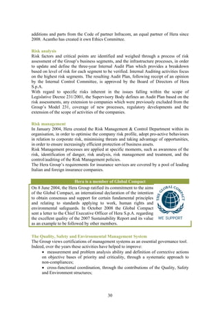additions and parts from the Code of partner Infracom, an equal partner of Hera since
2008. Acantho has created it own Ethics Committee.

Risk analysis
Risk factors and critical points are identified and weighed through a process of risk
assessment of the Group’s business segments, and the infrastructure processes, in order
to update and define the three-year Internal Audit Plan which provides a breakdown
based on level of risk for each segment to be verified. Internal Auditing activities focus
on the highest risk segments. The resulting Audit Plan, following receipt of an opinion
by the Internal Control Committee, is approved by the Board of Directors of Hera
S.p.A.
With regard to specific risks inherent in the issues falling within the scope of
Legislative Decree 231/2001, the Supervisory Body defines an Audit Plan based on the
risk assessments, any extension to companies which were previously excluded from the
Group’s Model 231, coverage of new processes, regulatory developments and the
extension of the scope of activities of the companies.

Risk management
In January 2004, Hera created the Risk Management & Control Department within its
organisation, in order to optimise the company risk profile, adopt pro-active behaviours
in relation to corporate risk, minimising threats and taking advantage of opportunities,
in order to ensure increasingly efficient protection of business assets.
Risk Management processes are applied at specific moments, such as awareness of the
risk, identification of danger, risk analysis, risk management and treatment, and the
control/auditing of the Risk Management policies.
The Hera Group’s requirements for insurance services are covered by a pool of leading
Italian and foreign insurance companies.

                          Hera is a member of Global Compact
On 8 June 2004, the Hera Group ratified its commitment to the aims
of the Global Compact, an international declaration of the intention
to obtain consensus and support for certain fundamental principles
and relating to standards applying to work, human rights and
environmental safeguards. In October 2008 the Global Compact
sent a letter to the Chief Executive Officer of Hera S.p.A. regarding
the excellent quality of the 2007 Sustainability Report and its value
as an example to be followed by other members.

The Quality, Safety and Environmental Management System
The Group views certifications of management systems as an essential governance tool.
Indeed, over the years these activities have helped to improve:
     • measurement and problem analysis ability and definition of corrective actions
     on objective bases of priority and criticality, through a systematic approach to
     non-compliances;
     • cross-functional coordination, through the contributions of the Quality, Safety
     and Environment structures;




                                           30
 
