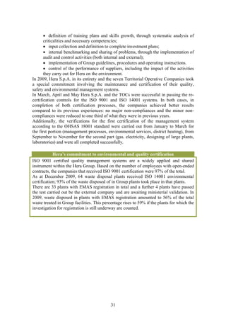 • definition of training plans and skills growth, through systematic analysis of
       criticalities and necessary competencies;
       • input collection and definition to complete investment plans;
       • internal benchmarking and sharing of problems, through the implementation of
       audit and control activities (both internal and external);
       • implementation of Group guidelines, procedures and operating instructions.
       • control of the performance of suppliers, including the impact of the activities
       they carry out for Hera on the environment.
In 2009, Hera S.p.A. in its entirety and the seven Territorial Operative Companies took
a special commitment involving the maintenance and certification of their quality,
safety and environmental management systems.
In March, April and May Hera S.p.A. and the TOCs were successful in passing the re-
certification controls for the ISO 9001 and ISO 14001 systems. In both cases, in
completion of both certification processes, the companies achieved better results
compared to its previous experiences: no major non-compliances and the minor non-
compliances were reduced to one third of what they were in previous years.
Additionally, the verifications for the first certification of the management system
according to the OHSAS 18001 standard were carried out from January to March for
the first portion (management processes, environmental services, district heating), from
September to November for the second part (gas. electricity, designing of large plants,
laboratories) and were all completed successfully.

            Hera’s commitment to environmental and quality certification
ISO 9001 certified quality management systems are a widely applied and shared
instrument within the Hera Group. Based on the number of employees with open-ended
contracts, the companies that received ISO 9001 certification were 97% of the total.
As at December 2009, 64 waste disposal plants received ISO 14001 environmental
certification; 93% of the waste disposed of in Group plants took place in that plants.
There are 33 plants with EMAS registration in total and a further 4 plants have passed
the test carried out be the external company and are awaiting ministerial validation. In
2009, waste disposed in plants with EMAS registration amounted to 56% of the total
waste treated in Group facilities. This percentage rises to 59% if the plants for which the
investigation for registration is still underway are counted.




                                            31
 