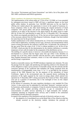 The section “Environment and Future Generations” sets forth a list of the plants with
ISO 14001 certification and EMAS registration.

Major regulatory developments impacting sustainability
The implementation of the reform under art. 23 bis of law 133/2008, as it was amended
by subsequent provisions issued in 2009 will have a significant impact on the local
public utility markets. In particular, Law 166/2009 intervenes on the one hand by
offering new market players the opportunity to invest in the capital of numerous in-
house companies while on the other hand limiting the original protection of listed
companies with mixed public and private shareholding, and an expiration of the
contracts as an effect of the decrease in the shares held by the public sector to under
40% by 30 June 2013 and therefore to under 30% by 31 December 2015. The enacting
law which was originally provided by art. 23 bis, has not yet been issued in expectation
of the necessary opinion from the State-Regions Conference, though it has been drafted
for some time now by the government.
Further modifications to the reform introduced by art. 23 bis have involved the revision
of the field of application, excluding services (gas, electricity and transportation) which
return to being governed by the respective specific laws. In particular, the exclusion of
the gas sector from the scope of art. 23 bis is without prejudice to art. 46 bis of law
222/2007, which provides for the determination by the ministry (definition is currently
temporary) of new calls for tender for the assignment of the distribution service.
The drafting of a specific decree is however a favourable development, because it is a
development in a process that has begun some time ago while it also identifies an
average size of an area, which coincides with the province, and a maximum limit of
three hundred thousand final customers, which is in line with industrial requirements
and the Group’s expectations.

Insofar as renewable sources, law 99/2009 introduces important new elements. We note
the passage from the supply side (producing and importing entities) to the demand side
of the obligation to input a given amount of renewable energy into the network and the
correction upwards of the coefficient that multiplies the energy produced from the
transformation of biodegradable waste from 1.1 to 1.3, as provided by the incentive
system of the 2008 financial law, for the purposes of the calculation of Green
Certificates. Again in the environmental area, the expected decree confirming the
protection of the rights acquired by the waste–to–energy plants which entered into
operation by 31 December 2007 is being assessed by the Council of State. These plants
were put in a position of uncertainty due to the onslaught of laws on this subject
beginning from 2006.
In the interest of consumers, the same regulation introduces a new standard for Class
Action. A class action may be undertaken by individual "domestic" customers and not
by businesses, professionals, or companies. It may be aimed at businesses that provide a
public utility (for example providing electricity or gas to consumers) or at
concessionaires of public services operating as a legal monopoly (for example,
companies operating an integrated water service), and is limited to the contractual
relationships with the aforesaid consumers.
In regard to the regulation of the distribution and sale of electricity and gas we note:
    • the adoption of a Consolidated Law on the Retail Sale of Gas, based on what has
        already occurred on the electricity market, introduces the principle of



                                            33
 
