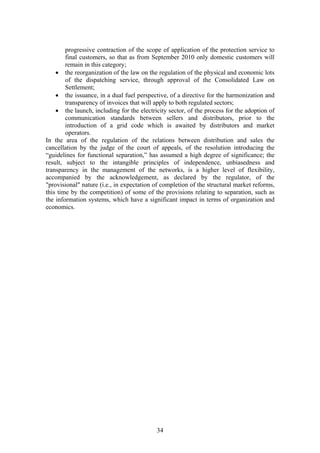 progressive contraction of the scope of application of the protection service to
        final customers, so that as from September 2010 only domestic customers will
        remain in this category;
    • the reorganization of the law on the regulation of the physical and economic lots
        of the dispatching service, through approval of the Consolidated Law on
        Settlement;
    • the issuance, in a dual fuel perspective, of a directive for the harmonization and
        transparency of invoices that will apply to both regulated sectors;
    • the launch, including for the electricity sector, of the process for the adoption of
        communication standards between sellers and distributors, prior to the
        introduction of a grid code which is awaited by distributors and market
        operators.
In the area of the regulation of the relations between distribution and sales the
cancellation by the judge of the court of appeals, of the resolution introducing the
“guidelines for functional separation,” has assumed a high degree of significance; the
result, subject to the intangible principles of independence, unbiasedness and
transparency in the management of the networks, is a higher level of flexibility,
accompanied by the acknowledgement, as declared by the regulator, of the
"provisional" nature (i.e., in expectation of completion of the structural market reforms,
this time by the competition) of some of the provisions relating to separation, such as
the information systems, which have a significant impact in terms of organization and
economics.




                                           34
 