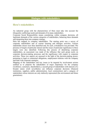 Dialogue with stakeholders

Hera’s stakeholders

An industrial group with the characteristics of Hera must take into account the
(frequently conflicting) needs and demands of its many stakeholders.
Corporate Social Responsibility means considering, within company decisions, all
legitimate demands of the various categories of stakeholders, balancing these demands
and integrating them into company strategy.
Hera has mapped its company stakeholders. The starting point was a survey of
corporate stakeholders and of current listening and dialogue activities. Various
stakeholder classes were then identified and, for each, a breakdown was provided. The
presence of targets of particular interest and the issues of particular significance to these
targets were also identified. Following this process of identifying corporate
stakeholders, an assessment was made of the influence that each group exerts on
corporate decision-making processes and the significance with respect to corporate
activities. These two aspects are assessed in the light of the decision-making power,
pertaining to legal or contractual obligations, employment relations with the company
and links with corporate strategies.
Mapping of the stakeholders and key issues to be targeted by involvement actions
enabled us to pinpoint the stakeholders of major importance for the company
(workforce, customers, shareholders), a second group of stakeholders with interests of a
broader nature witch nevertheless can influence corporate decisions (financial
institutions, suppliers, public administration, local communities) and a category of
stakeholders whose interests are only indirectly represented (the environment and future
generations).




                                             35
 